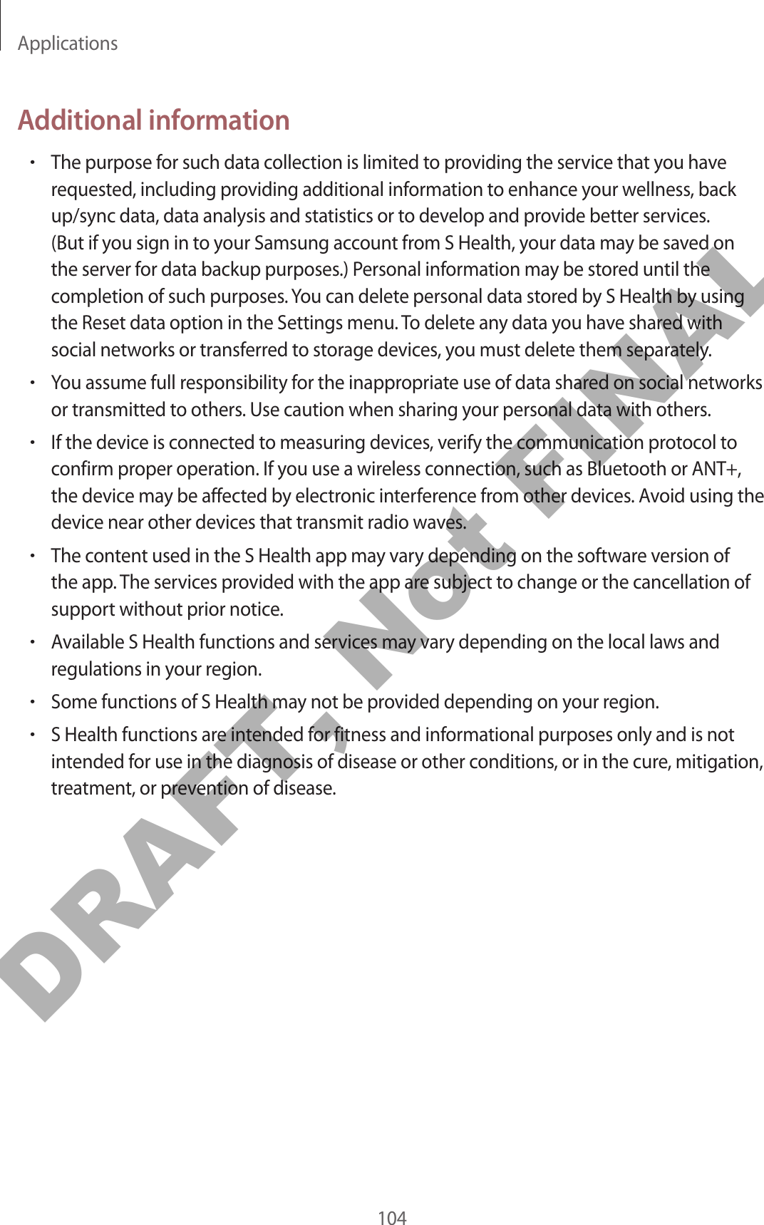 Applications104Additional information•The purpose for such data collection is limited to providing the service that you have requested, including providing additional information to enhance your wellness, back up/sync data, data analysis and statistics or to develop and provide better services. (But if you sign in to your Samsung account from S Health, your data may be saved on the server for data backup purposes.) Personal information may be stored until the completion of such purposes. You can delete personal data stored by S Health by using the Reset data option in the Settings menu. To delete any data you have shared with social networks or transferred to storage devices, you must delete them separately.•You assume full responsibility for the inappropriate use of data shared on social networks or transmitted to others. Use caution when sharing your personal data with others.•If the device is connected to measuring devices, verify the communication protocol to confirm proper operation. If you use a wireless connection, such as Bluetooth or ANT+, the device may be affected by electronic interference from other devices. Avoid using the device near other devices that transmit radio waves.•The content used in the S Health app may vary depending on the software version of the app. The services provided with the app are subject to change or the cancellation of support without prior notice.•Available S Health functions and services may vary depending on the local laws and regulations in your region.•Some functions of S Health may not be provided depending on your region.•S Health functions are intended for fitness and informational purposes only and is not intended for use in the diagnosis of disease or other conditions, or in the cure, mitigation, treatment, or prevention of disease.DRAFT, Not FINAL