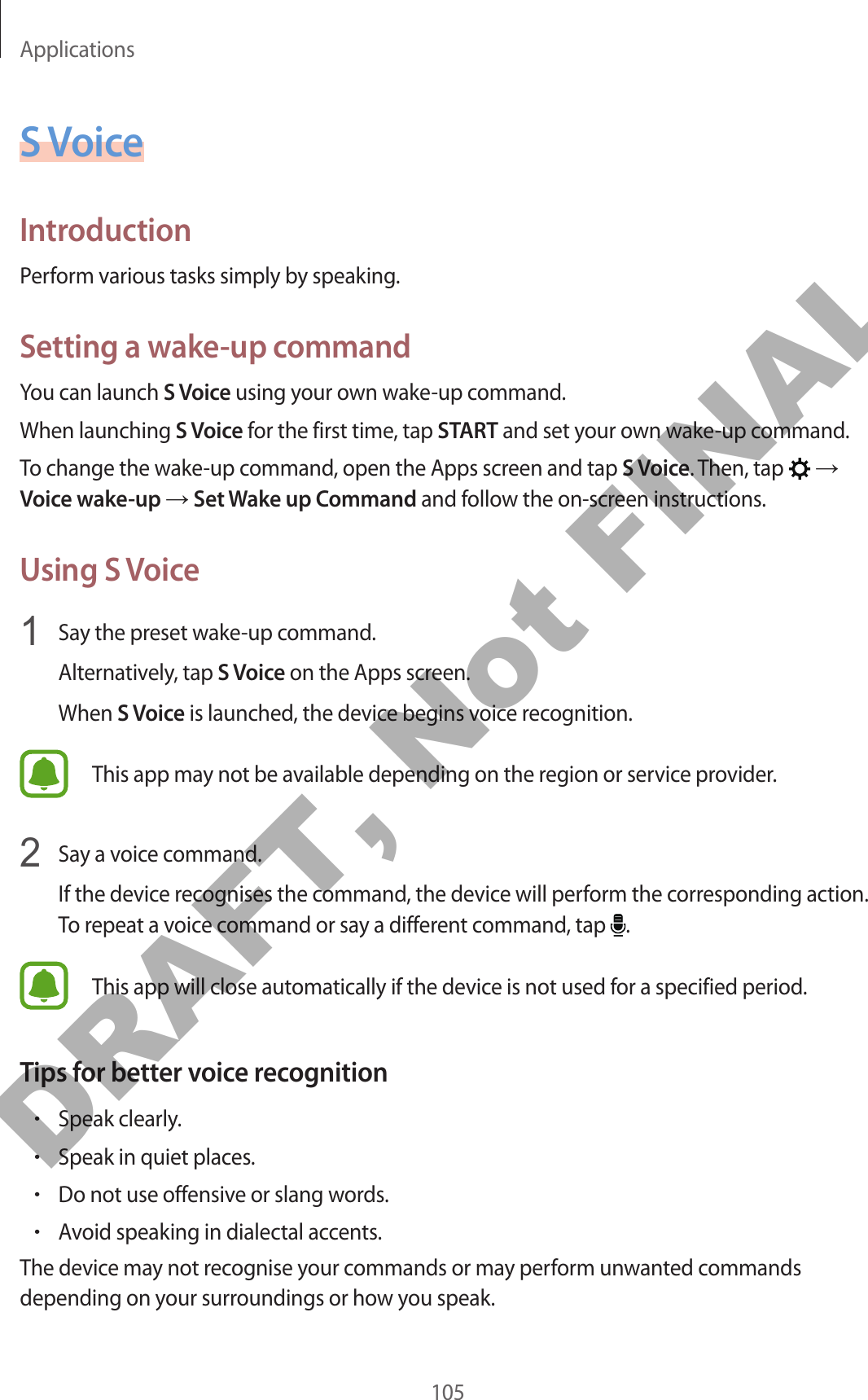 Applications105S VoiceIntroductionPerform various tasks simply by speaking.Setting a wake-up commandYou can launch S Voice using your own wake-up command.When launching S Voice for the first time, tap START and set your own wake-up command.To change the wake-up command, open the Apps screen and tap S Voice. Then, tap   → Voice wake-up → Set Wake up Command and follow the on-screen instructions.Using S Voice1  Say the preset wake-up command.Alternatively, tap S Voice on the Apps screen.When S Voice is launched, the device begins voice recognition.This app may not be available depending on the region or service provider.2  Say a voice command.If the device recognises the command, the device will perform the corresponding action. To repeat a voice command or say a different command, tap  .This app will close automatically if the device is not used for a specified period.Tips for better voice recognition•Speak clearly.•Speak in quiet places.•Do not use offensive or slang words.•Avoid speaking in dialectal accents.The device may not recognise your commands or may perform unwanted commands depending on your surroundings or how you speak.DRAFT, Not FINAL