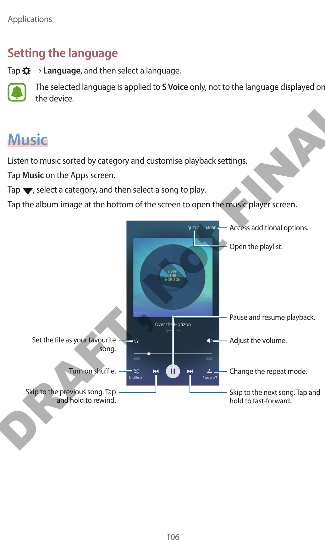 Applications106Setting the languageTap   → Language, and then select a language.The selected language is applied to S Voice only, not to the language displayed on the device.MusicListen to music sorted by category and customise playback settings.Tap Music on the Apps screen.Tap  , select a category, and then select a song to play.Tap the album image at the bottom of the screen to open the music player screen.Change the repeat mode.Skip to the next song. Tap and hold to fast-forward.Pause and resume playback.Access additional options.Adjust the volume.Skip to the previous song. Tap and hold to rewind.Turn on shuffle.Set the file as your favourite song.Open the playlist.DRAFT, Not FINAL