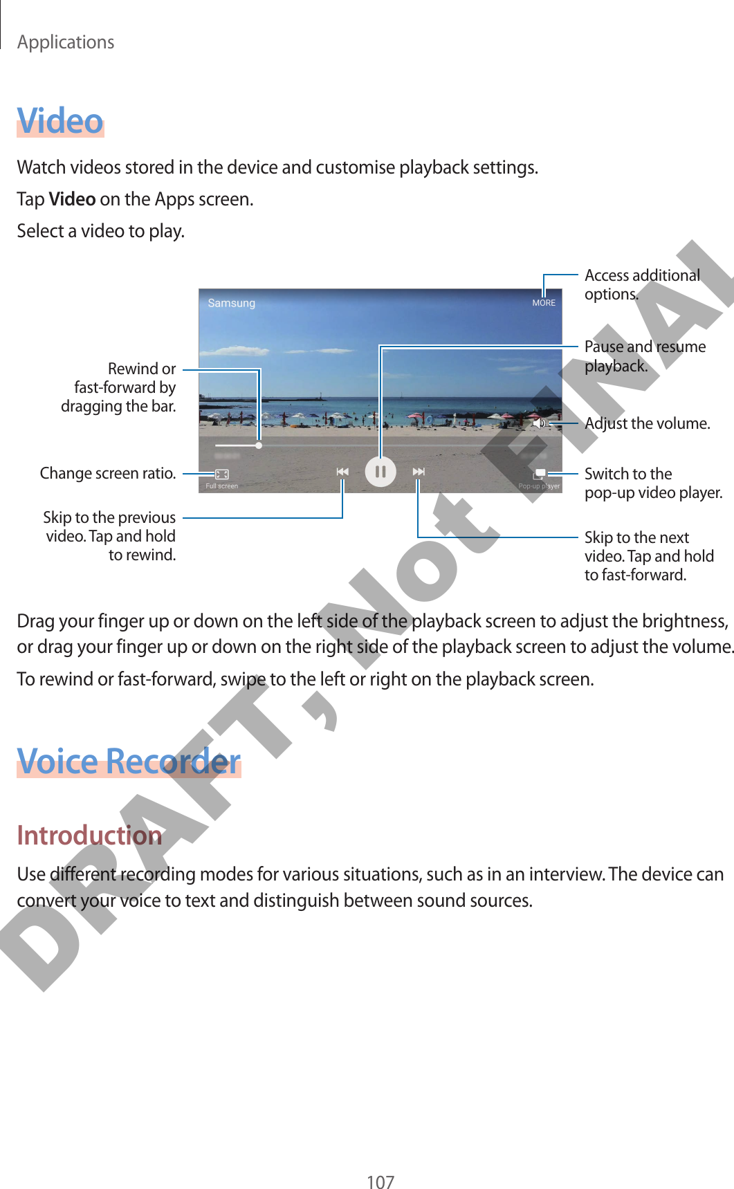 Applications107VideoWatch videos stored in the device and customise playback settings.Tap Video on the Apps screen.Select a video to play.Change screen ratio.Rewind or fast-forward by dragging the bar.Skip to the previous video. Tap and hold to rewind.Skip to the next video. Tap and hold to fast-forward.Access additional options.Switch to the pop-up video player.Pause and resume playback.Adjust the volume.Drag your finger up or down on the left side of the playback screen to adjust the brightness, or drag your finger up or down on the right side of the playback screen to adjust the volume.To rewind or fast-forward, swipe to the left or right on the playback screen.Voice RecorderIntroductionUse different recording modes for various situations, such as in an interview. The device can convert your voice to text and distinguish between sound sources.DRAFT, Not FINAL