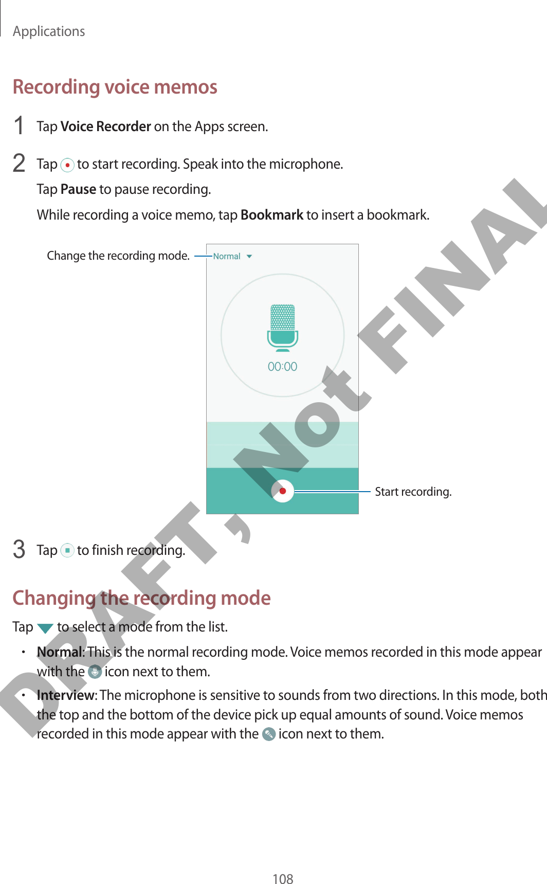 Applications108Recording voice memos1  Tap Voice Recorder on the Apps screen.2  Tap   to start recording. Speak into the microphone.Tap Pause to pause recording.While recording a voice memo, tap Bookmark to insert a bookmark.Change the recording mode.Start recording.3  Tap   to finish recording.Changing the recording modeTap   to select a mode from the list.•Normal: This is the normal recording mode. Voice memos recorded in this mode appear with the   icon next to them.•Interview: The microphone is sensitive to sounds from two directions. In this mode, both the top and the bottom of the device pick up equal amounts of sound. Voice memos recorded in this mode appear with the   icon next to them.DRAFT, Not FINAL
