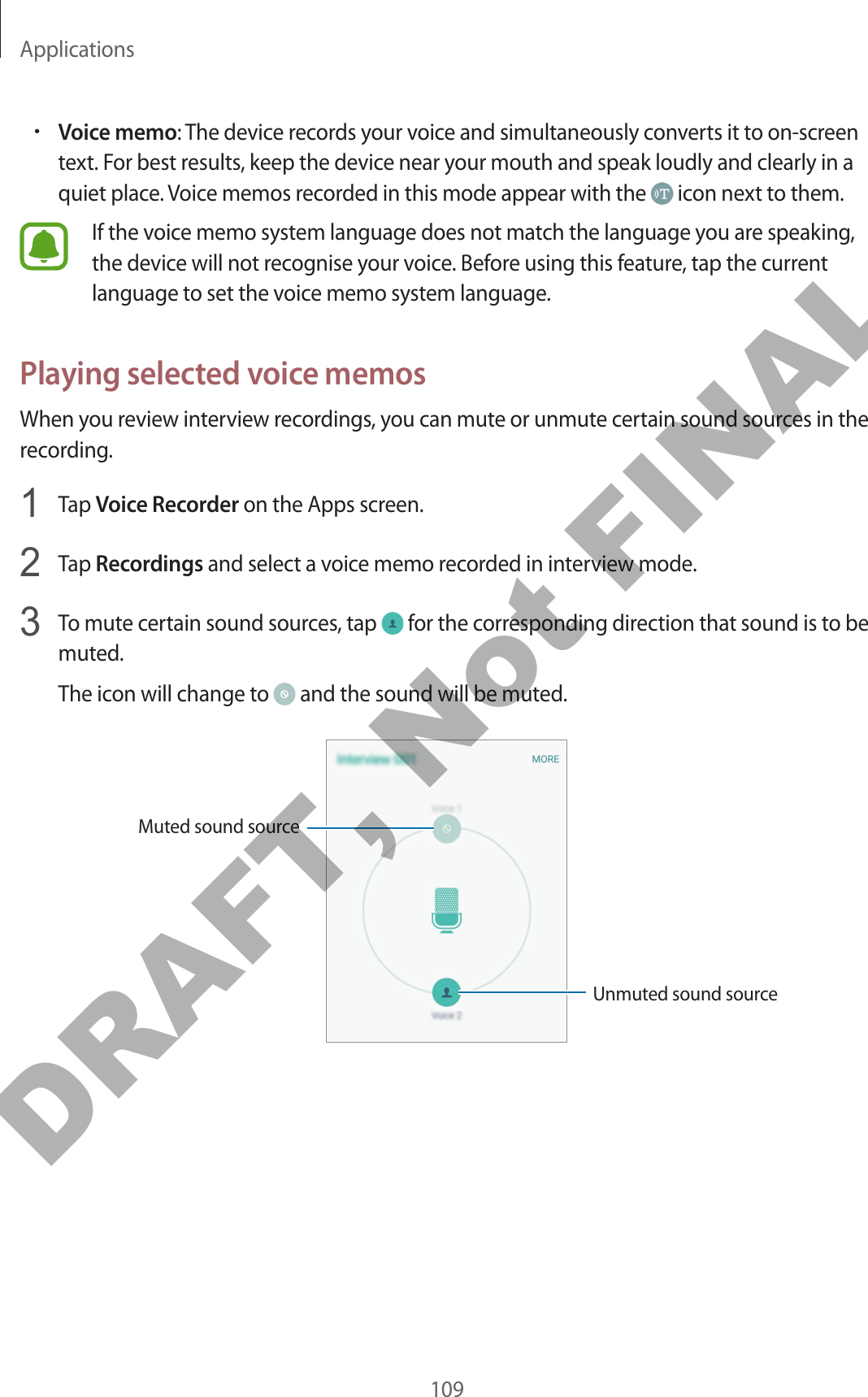 Applications109•Voice memo: The device records your voice and simultaneously converts it to on-screen text. For best results, keep the device near your mouth and speak loudly and clearly in a quiet place. Voice memos recorded in this mode appear with the   icon next to them.If the voice memo system language does not match the language you are speaking, the device will not recognise your voice. Before using this feature, tap the current language to set the voice memo system language.Playing selected voice memosWhen you review interview recordings, you can mute or unmute certain sound sources in the recording.1  Tap Voice Recorder on the Apps screen.2  Tap Recordings and select a voice memo recorded in interview mode.3  To mute certain sound sources, tap   for the corresponding direction that sound is to be muted.The icon will change to   and the sound will be muted.Unmuted sound sourceMuted sound sourceDRAFT, Not FINAL