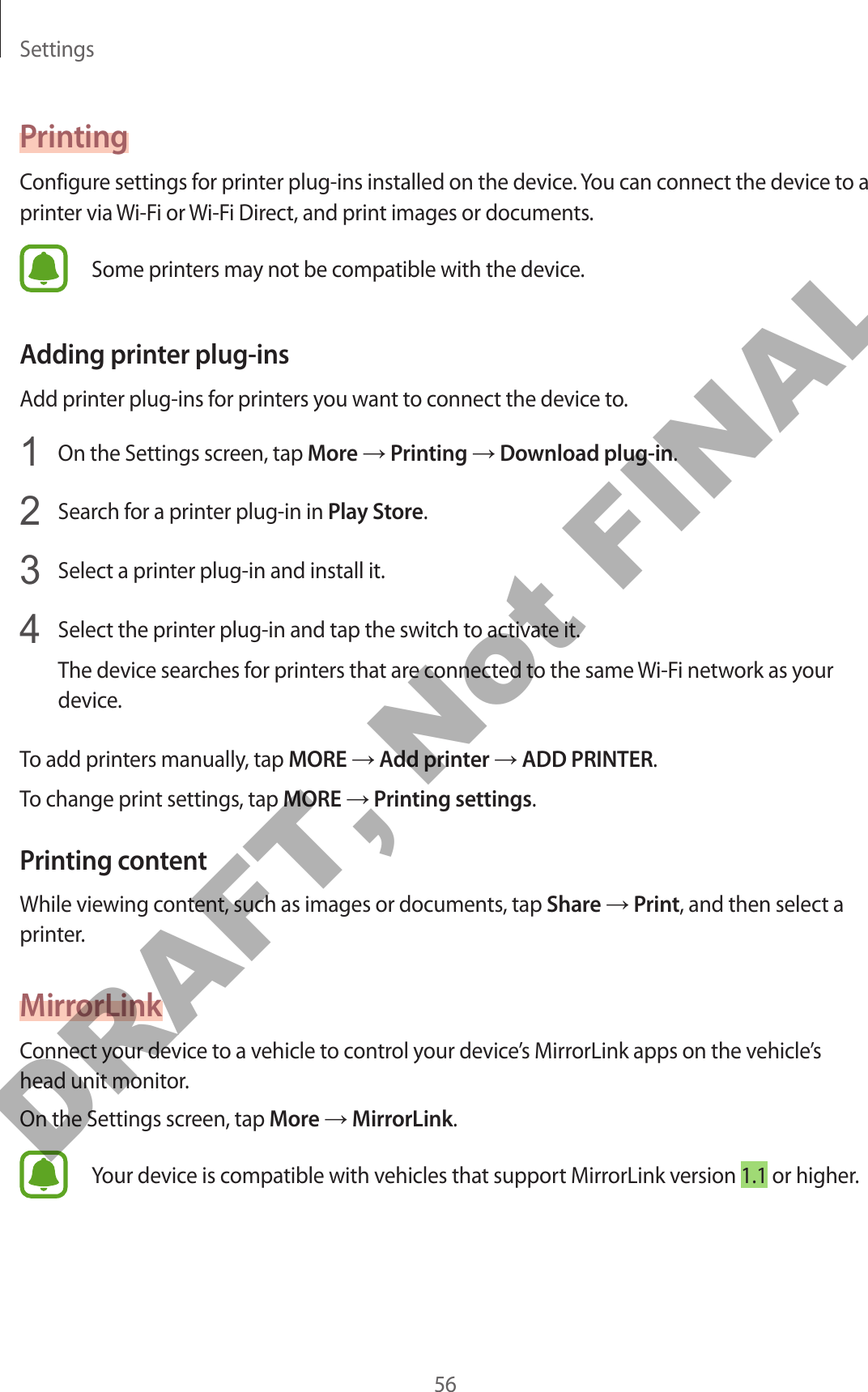 Settings56PrintingConfigure settings for printer plug-ins installed on the device. You can connect the device to a printer via Wi-Fi or Wi-Fi Direct, and print images or documents.Some printers may not be compatible with the device.Adding printer plug-insAdd printer plug-ins for printers you want to connect the device to.1  On the Settings screen, tap More → Printing → Download plug-in.2  Search for a printer plug-in in Play Store.3  Select a printer plug-in and install it.4  Select the printer plug-in and tap the switch to activate it.The device searches for printers that are connected to the same Wi-Fi network as your device.To add printers manually, tap MORE → Add printer → ADD PRINTER.To change print settings, tap MORE → Printing settings.Printing contentWhile viewing content, such as images or documents, tap Share → Print, and then select a printer.MirrorLinkConnect your device to a vehicle to control your device’s MirrorLink apps on the vehicle’s head unit monitor.On the Settings screen, tap More → MirrorLink.Your device is compatible with vehicles that support MirrorLink version 1.1 or higher.DRAFT, Not FINAL