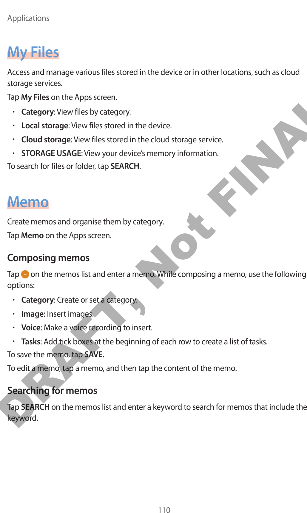 Applications110My FilesAccess and manage various files stored in the device or in other locations, such as cloud storage services.Tap My Files on the Apps screen.•Category: View files by category.•Local storage: View files stored in the device.•Cloud storage: View files stored in the cloud storage service.•STORAGE USAGE: View your device’s memory information.To search for files or folder, tap SEARCH.MemoCreate memos and organise them by category.Tap Memo on the Apps screen.Composing memosTap   on the memos list and enter a memo. While composing a memo, use the following options:•Category: Create or set a category.•Image: Insert images.•Voice: Make a voice recording to insert.•Tasks: Add tick boxes at the beginning of each row to create a list of tasks.To save the memo, tap SAVE.To edit a memo, tap a memo, and then tap the content of the memo.Searching for memosTap SEARCH on the memos list and enter a keyword to search for memos that include the keyword.DRAFT, Not FINAL