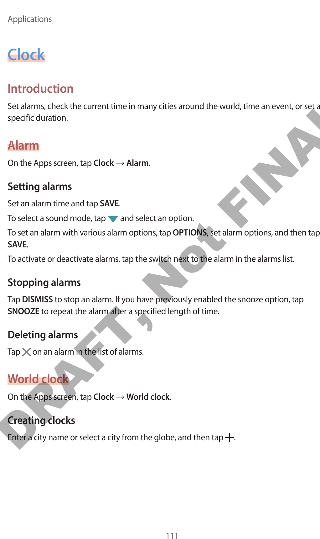 Applications111ClockIntroductionSet alarms, check the current time in many cities around the world, time an event, or set a specific duration.AlarmOn the Apps screen, tap Clock → Alarm.Setting alarmsSet an alarm time and tap SAVE.To select a sound mode, tap   and select an option.To set an alarm with various alarm options, tap OPTIONS, set alarm options, and then tap SAVE.To activate or deactivate alarms, tap the switch next to the alarm in the alarms list.Stopping alarmsTap DISMISS to stop an alarm. If you have previously enabled the snooze option, tap SNOOZE to repeat the alarm after a specified length of time.Deleting alarmsTap   on an alarm in the list of alarms.World clockOn the Apps screen, tap Clock → World clock.Creating clocksEnter a city name or select a city from the globe, and then tap  .DRAFT, Not FINAL