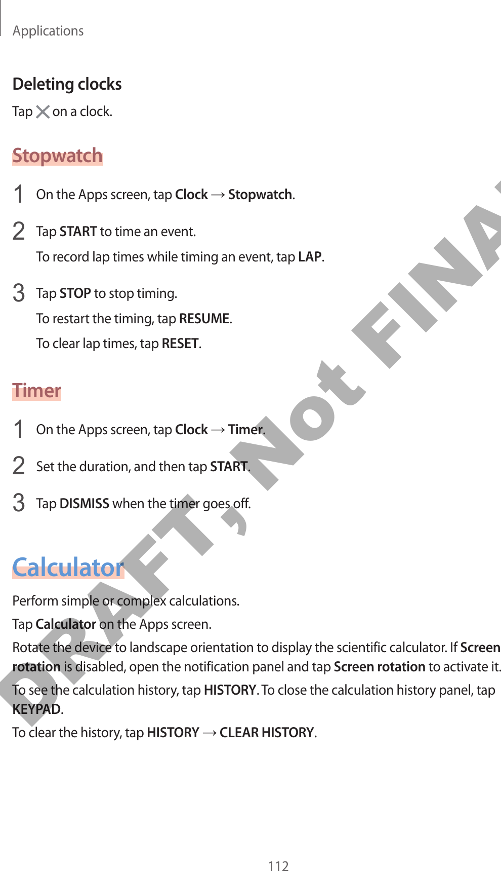 Applications112Deleting clocksTap   on a clock.Stopwatch1  On the Apps screen, tap Clock → Stopwatch.2  Tap START to time an event.To record lap times while timing an event, tap LAP.3  Tap STOP to stop timing.To restart the timing, tap RESUME.To clear lap times, tap RESET.Timer1  On the Apps screen, tap Clock → Timer.2  Set the duration, and then tap START.3  Tap DISMISS when the timer goes off.CalculatorPerform simple or complex calculations.Tap Calculator on the Apps screen.Rotate the device to landscape orientation to display the scientific calculator. If Screen rotation is disabled, open the notification panel and tap Screen rotation to activate it.To see the calculation history, tap HISTORY. To close the calculation history panel, tap KEYPAD.To clear the history, tap HISTORY → CLEAR HISTORY.DRAFT, Not FINAL