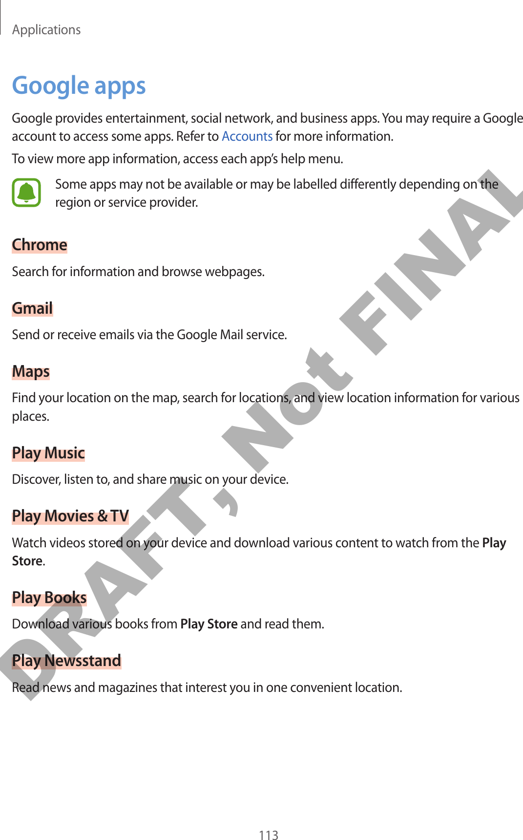 Applications113Google appsGoogle provides entertainment, social network, and business apps. You may require a Google account to access some apps. Refer to Accounts for more information.To view more app information, access each app’s help menu.Some apps may not be available or may be labelled differently depending on the region or service provider.ChromeSearch for information and browse webpages.GmailSend or receive emails via the Google Mail service.MapsFind your location on the map, search for locations, and view location information for various places.Play MusicDiscover, listen to, and share music on your device.Play Movies &amp; TVWatch videos stored on your device and download various content to watch from the Play Store.Play BooksDownload various books from Play Store and read them.Play NewsstandRead news and magazines that interest you in one convenient location.DRAFT, Not FINAL