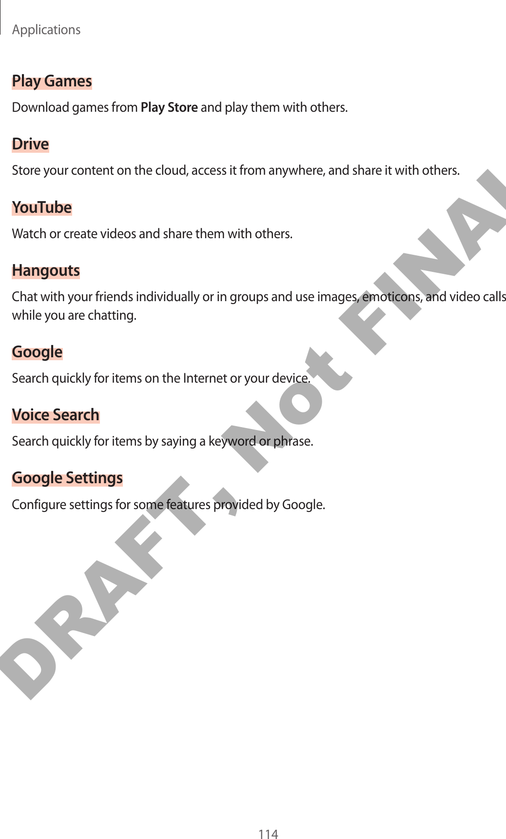 Applications114Play GamesDownload games from Play Store and play them with others.DriveStore your content on the cloud, access it from anywhere, and share it with others.YouTubeWatch or create videos and share them with others.HangoutsChat with your friends individually or in groups and use images, emoticons, and video calls while you are chatting.GoogleSearch quickly for items on the Internet or your device.Voice SearchSearch quickly for items by saying a keyword or phrase.Google SettingsConfigure settings for some features provided by Google.DRAFT, Not FINAL