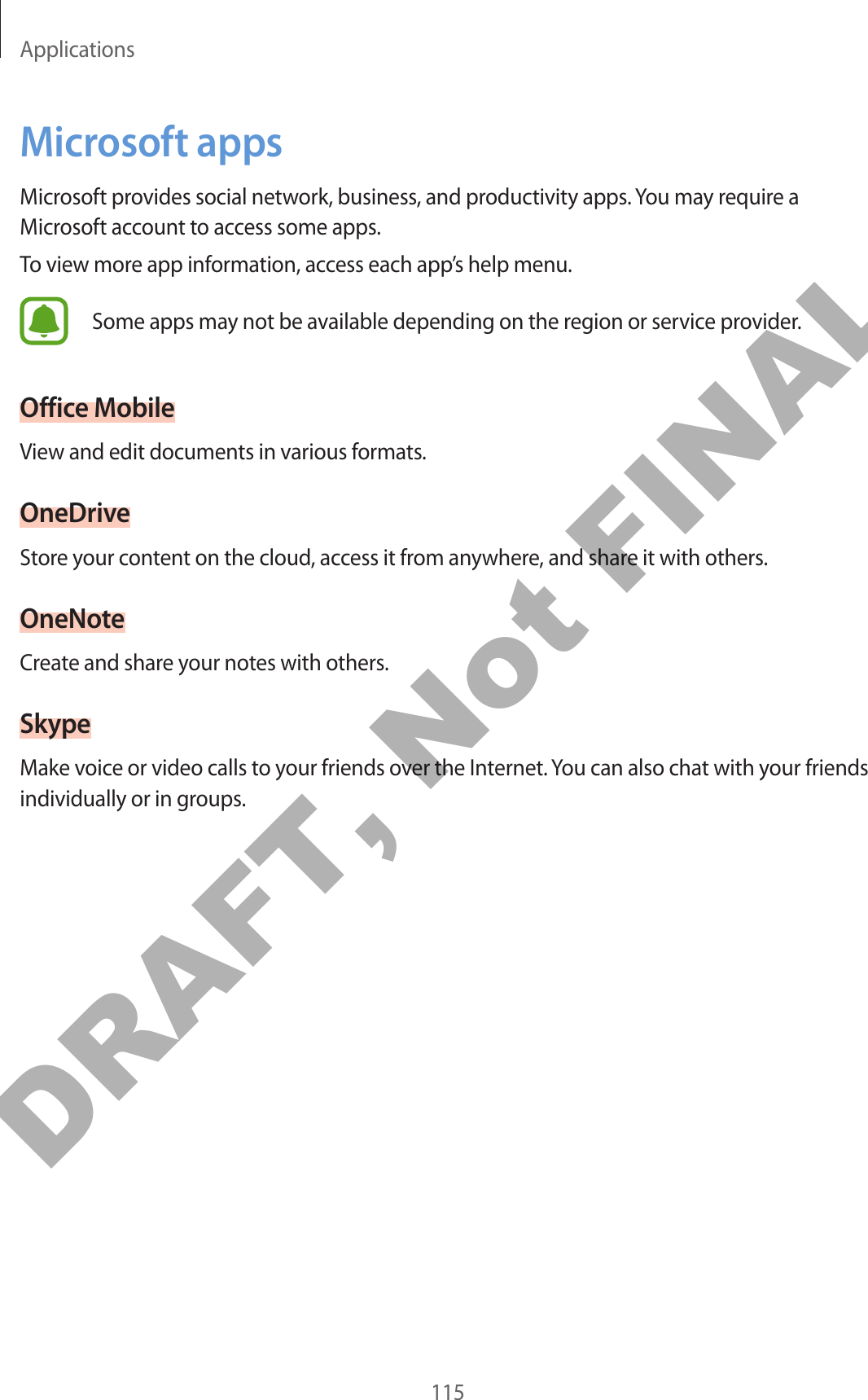 Applications115Microsoft appsMicrosoft provides social network, business, and productivity apps. You may require a Microsoft account to access some apps.To view more app information, access each app’s help menu.Some apps may not be available depending on the region or service provider.Office MobileView and edit documents in various formats.OneDriveStore your content on the cloud, access it from anywhere, and share it with others.OneNoteCreate and share your notes with others.SkypeMake voice or video calls to your friends over the Internet. You can also chat with your friends individually or in groups.DRAFT, Not FINAL