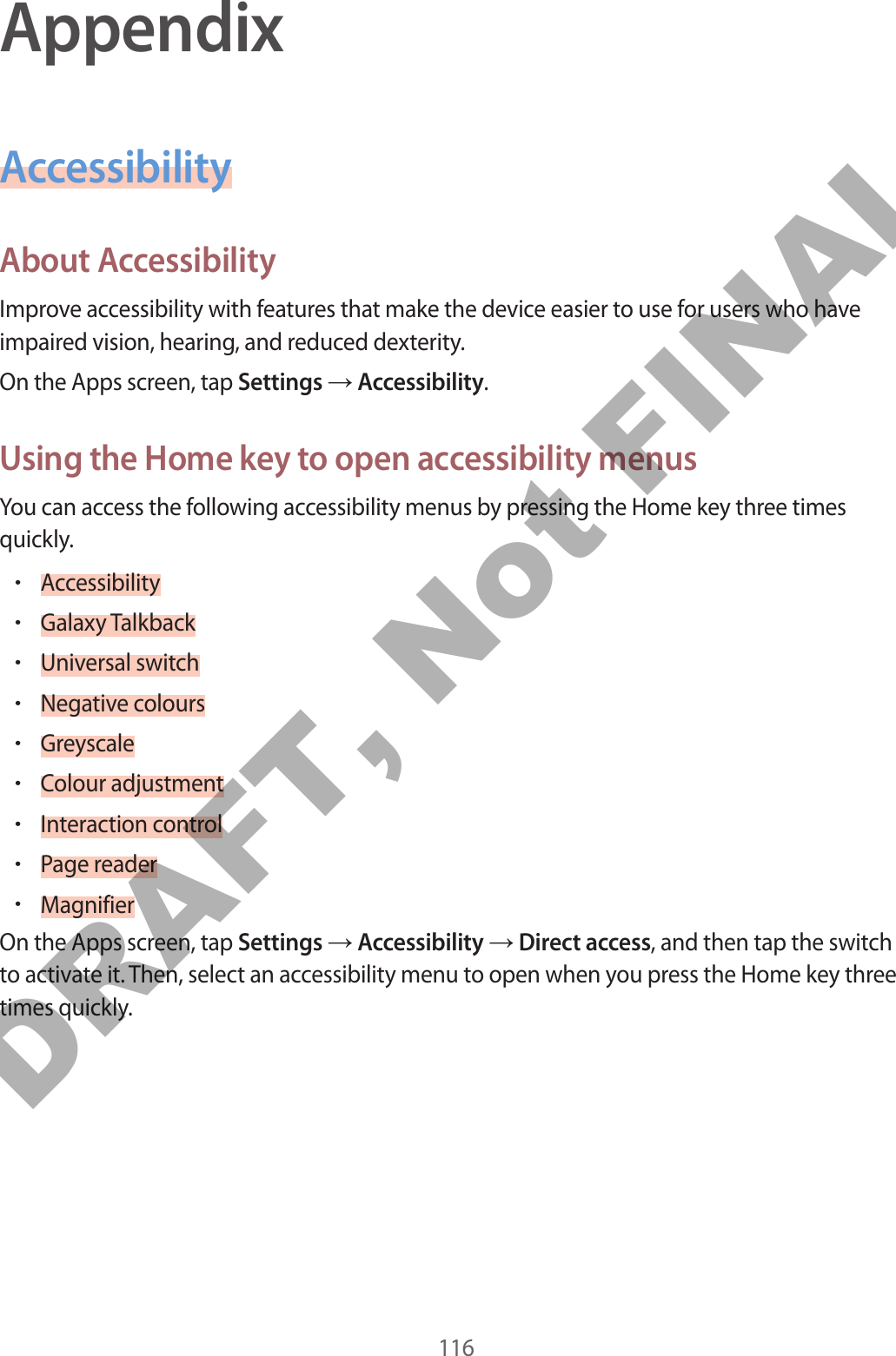 116AppendixAccessibilityAbout AccessibilityImprove accessibility with features that make the device easier to use for users who have impaired vision, hearing, and reduced dexterity.On the Apps screen, tap Settings → Accessibility.Using the Home key to open accessibility menusYou can access the following accessibility menus by pressing the Home key three times quickly.•Accessibility•Galaxy Talkback•Universal switch•Negative colours•Greyscale•Colour adjustment•Interaction control•Page reader•MagnifierOn the Apps screen, tap Settings → Accessibility → Direct access, and then tap the switch to activate it. Then, select an accessibility menu to open when you press the Home key three times quickly.DRAFT, Not FINAL