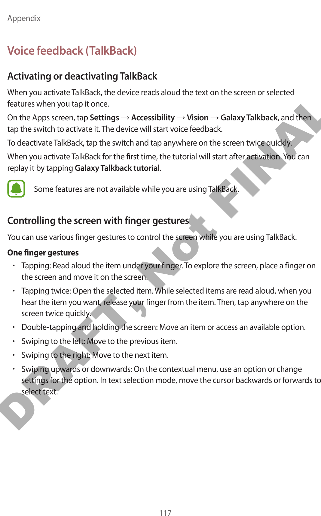 Appendix117Voice feedback (TalkBack)Activating or deactivating TalkBackWhen you activate TalkBack, the device reads aloud the text on the screen or selected features when you tap it once.On the Apps screen, tap Settings → Accessibility → Vision → Galaxy Talkback, and then tap the switch to activate it. The device will start voice feedback.To deactivate TalkBack, tap the switch and tap anywhere on the screen twice quickly.When you activate TalkBack for the first time, the tutorial will start after activation. You can replay it by tapping Galaxy Talkback tutorial.Some features are not available while you are using TalkBack.Controlling the screen with finger gesturesYou can use various finger gestures to control the screen while you are using TalkBack.One finger gestures•Tapping: Read aloud the item under your finger. To explore the screen, place a finger on the screen and move it on the screen.•Tapping twice: Open the selected item. While selected items are read aloud, when you hear the item you want, release your finger from the item. Then, tap anywhere on the screen twice quickly.•Double-tapping and holding the screen: Move an item or access an available option.•Swiping to the left: Move to the previous item.•Swiping to the right: Move to the next item.•Swiping upwards or downwards: On the contextual menu, use an option or change settings for the option. In text selection mode, move the cursor backwards or forwards to select text.DRAFT, Not FINAL