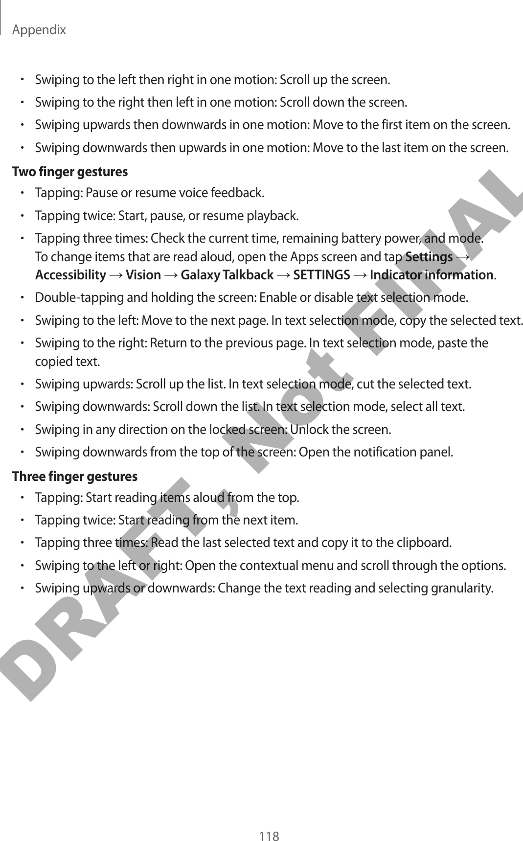 Appendix118•Swiping to the left then right in one motion: Scroll up the screen.•Swiping to the right then left in one motion: Scroll down the screen.•Swiping upwards then downwards in one motion: Move to the first item on the screen.•Swiping downwards then upwards in one motion: Move to the last item on the screen.Two finger gestures•Tapping: Pause or resume voice feedback.•Tapping twice: Start, pause, or resume playback.•Tapping three times: Check the current time, remaining battery power, and mode. To change items that are read aloud, open the Apps screen and tap Settings → Accessibility → Vision → Galaxy Talkback → SETTINGS → Indicator information.•Double-tapping and holding the screen: Enable or disable text selection mode.•Swiping to the left: Move to the next page. In text selection mode, copy the selected text.•Swiping to the right: Return to the previous page. In text selection mode, paste the copied text.•Swiping upwards: Scroll up the list. In text selection mode, cut the selected text.•Swiping downwards: Scroll down the list. In text selection mode, select all text.•Swiping in any direction on the locked screen: Unlock the screen.•Swiping downwards from the top of the screen: Open the notification panel.Three finger gestures•Tapping: Start reading items aloud from the top.•Tapping twice: Start reading from the next item.•Tapping three times: Read the last selected text and copy it to the clipboard.•Swiping to the left or right: Open the contextual menu and scroll through the options.•Swiping upwards or downwards: Change the text reading and selecting granularity.DRAFT, Not FINAL
