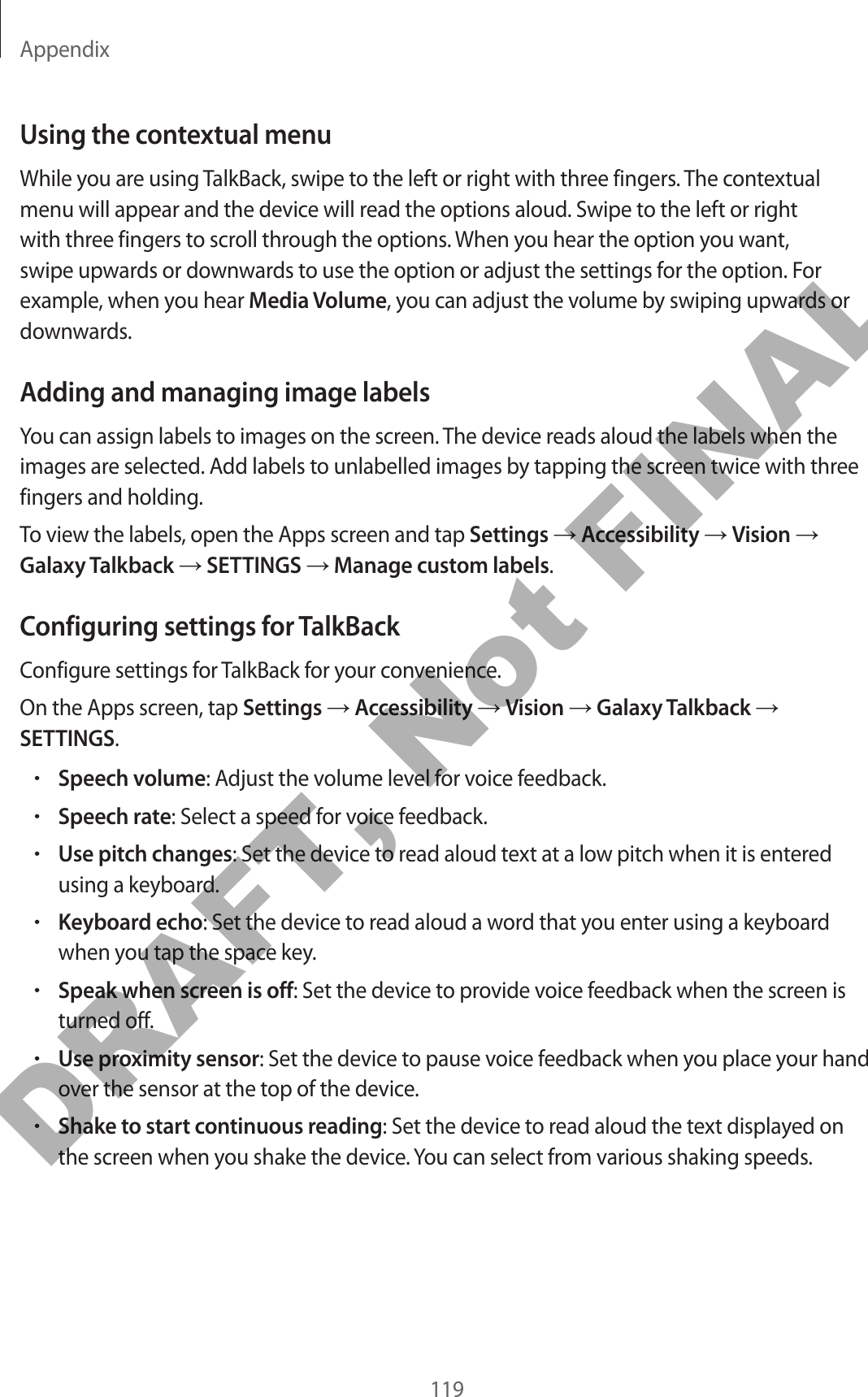 Appendix119Using the contextual menuWhile you are using TalkBack, swipe to the left or right with three fingers. The contextual menu will appear and the device will read the options aloud. Swipe to the left or right with three fingers to scroll through the options. When you hear the option you want, swipe upwards or downwards to use the option or adjust the settings for the option. For example, when you hear Media Volume, you can adjust the volume by swiping upwards or downwards.Adding and managing image labelsYou can assign labels to images on the screen. The device reads aloud the labels when the images are selected. Add labels to unlabelled images by tapping the screen twice with three fingers and holding.To view the labels, open the Apps screen and tap Settings → Accessibility → Vision → Galaxy Talkback → SETTINGS → Manage custom labels.Configuring settings for TalkBackConfigure settings for TalkBack for your convenience.On the Apps screen, tap Settings → Accessibility → Vision → Galaxy Talkback → SETTINGS.•Speech volume: Adjust the volume level for voice feedback.•Speech rate: Select a speed for voice feedback.•Use pitch changes: Set the device to read aloud text at a low pitch when it is entered using a keyboard.•Keyboard echo: Set the device to read aloud a word that you enter using a keyboard when you tap the space key.•Speak when screen is off: Set the device to provide voice feedback when the screen is turned off.•Use proximity sensor: Set the device to pause voice feedback when you place your hand over the sensor at the top of the device.•Shake to start continuous reading: Set the device to read aloud the text displayed on the screen when you shake the device. You can select from various shaking speeds.DRAFT, Not FINAL