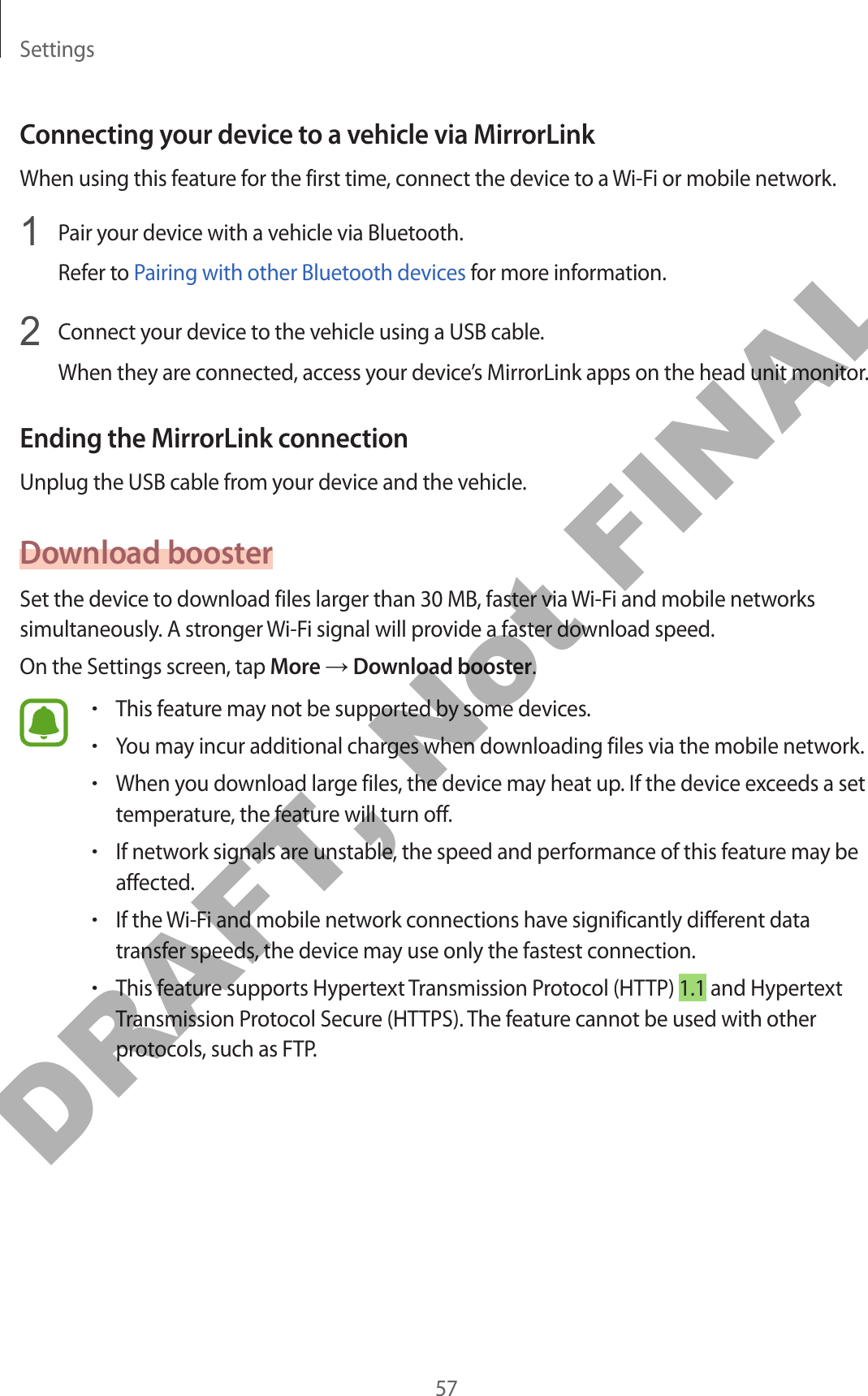 Settings57Connecting your device to a vehicle via MirrorLinkWhen using this feature for the first time, connect the device to a Wi-Fi or mobile network.1  Pair your device with a vehicle via Bluetooth.Refer to Pairing with other Bluetooth devices for more information.2  Connect your device to the vehicle using a USB cable.When they are connected, access your device’s MirrorLink apps on the head unit monitor.Ending the MirrorLink connectionUnplug the USB cable from your device and the vehicle.Download boosterSet the device to download files larger than 30 MB, faster via Wi-Fi and mobile networks simultaneously. A stronger Wi-Fi signal will provide a faster download speed.On the Settings screen, tap More → Download booster.•This feature may not be supported by some devices.•You may incur additional charges when downloading files via the mobile network.•When you download large files, the device may heat up. If the device exceeds a set temperature, the feature will turn off.•If network signals are unstable, the speed and performance of this feature may be affected.•If the Wi-Fi and mobile network connections have significantly different data transfer speeds, the device may use only the fastest connection.•This feature supports Hypertext Transmission Protocol (HTTP) 1.1 and Hypertext Transmission Protocol Secure (HTTPS). The feature cannot be used with other protocols, such as FTP.DRAFT, Not FINAL