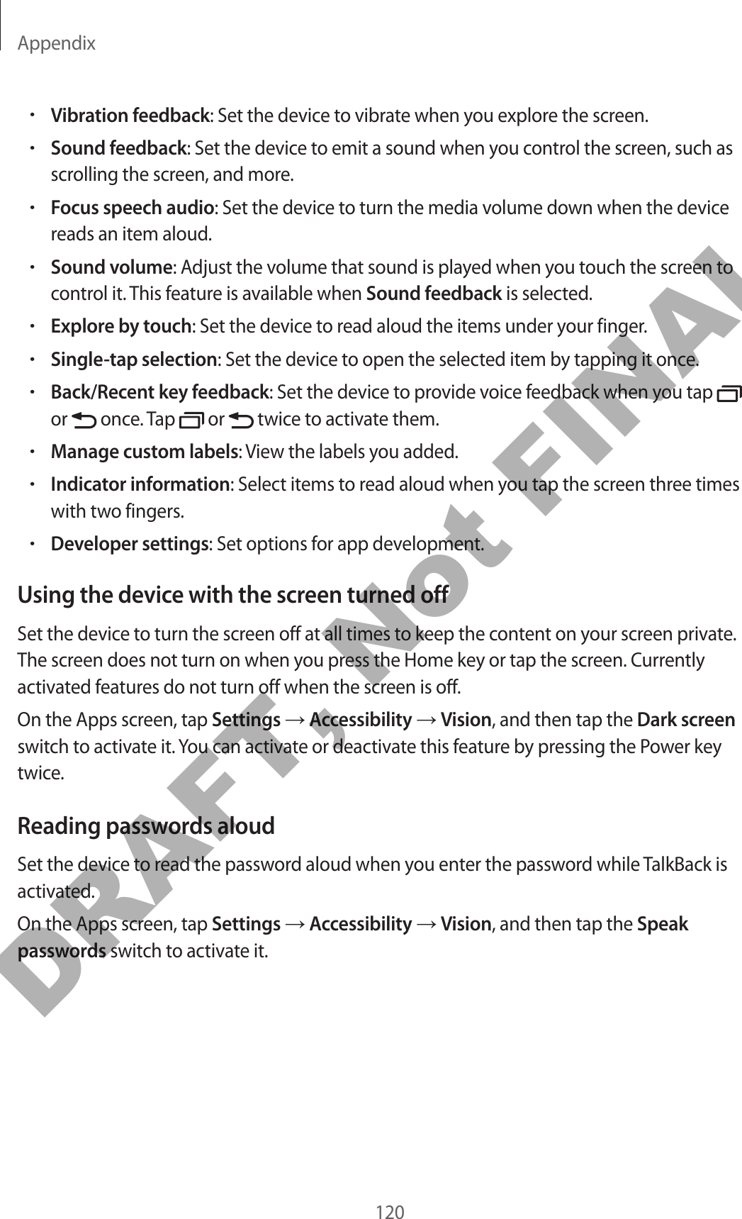 Appendix120•Vibration feedback: Set the device to vibrate when you explore the screen.•Sound feedback: Set the device to emit a sound when you control the screen, such as scrolling the screen, and more.•Focus speech audio: Set the device to turn the media volume down when the device reads an item aloud.•Sound volume: Adjust the volume that sound is played when you touch the screen to control it. This feature is available when Sound feedback is selected.•Explore by touch: Set the device to read aloud the items under your finger.•Single-tap selection: Set the device to open the selected item by tapping it once.•Back/Recent key feedback: Set the device to provide voice feedback when you tap   or   once. Tap   or   twice to activate them.•Manage custom labels: View the labels you added.•Indicator information: Select items to read aloud when you tap the screen three times with two fingers.•Developer settings: Set options for app development.Using the device with the screen turned offSet the device to turn the screen off at all times to keep the content on your screen private. The screen does not turn on when you press the Home key or tap the screen. Currently activated features do not turn off when the screen is off.On the Apps screen, tap Settings → Accessibility → Vision, and then tap the Dark screen switch to activate it. You can activate or deactivate this feature by pressing the Power key twice.Reading passwords aloudSet the device to read the password aloud when you enter the password while TalkBack is activated.On the Apps screen, tap Settings → Accessibility → Vision, and then tap the Speak passwords switch to activate it.DRAFT, Not FINAL