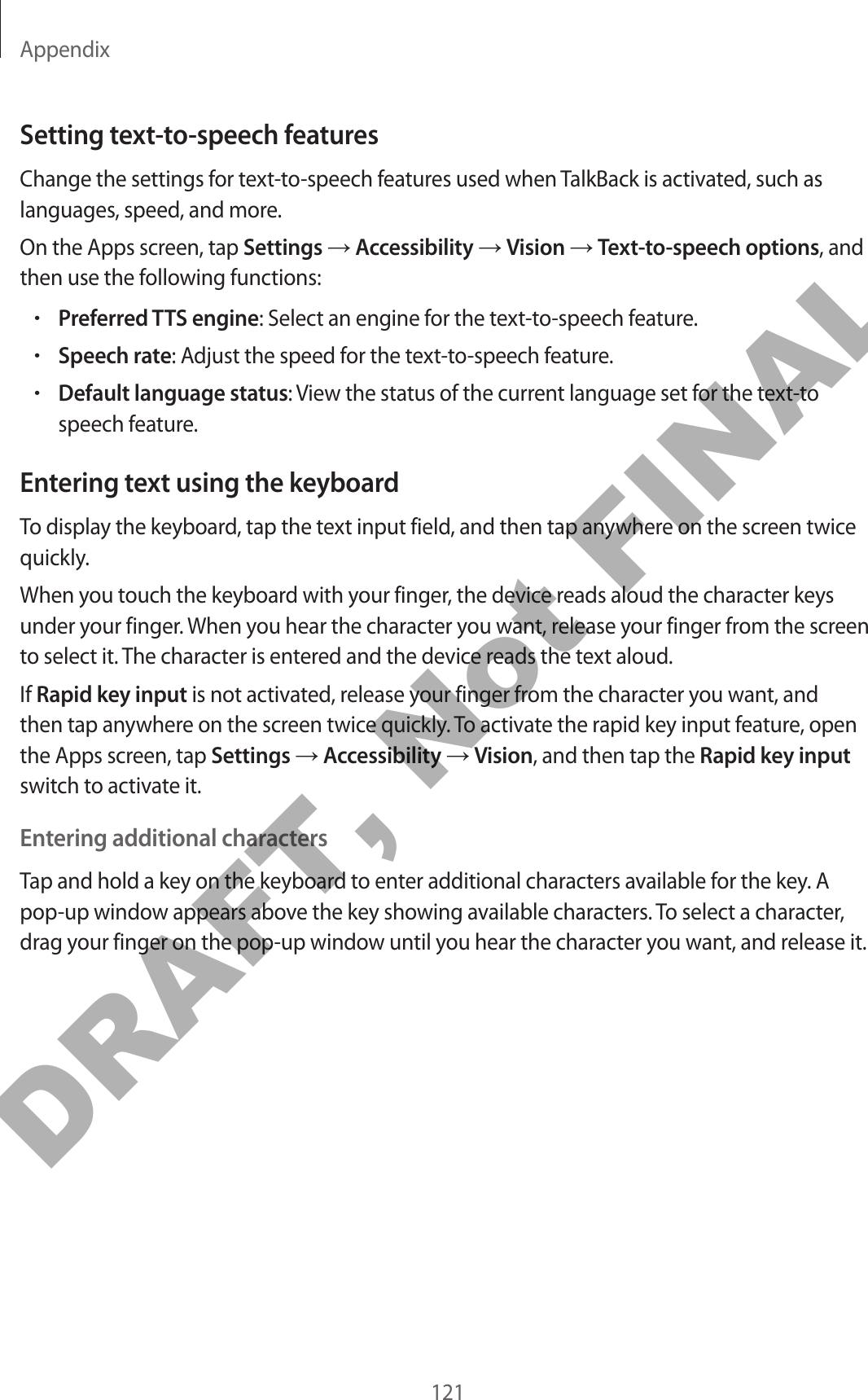 Appendix121Setting text-to-speech featuresChange the settings for text-to-speech features used when TalkBack is activated, such as languages, speed, and more.On the Apps screen, tap Settings → Accessibility → Vision → Text-to-speech options, and then use the following functions:•Preferred TTS engine: Select an engine for the text-to-speech feature.•Speech rate: Adjust the speed for the text-to-speech feature.•Default language status: View the status of the current language set for the text-to speech feature.Entering text using the keyboardTo display the keyboard, tap the text input field, and then tap anywhere on the screen twice quickly.When you touch the keyboard with your finger, the device reads aloud the character keys under your finger. When you hear the character you want, release your finger from the screen to select it. The character is entered and the device reads the text aloud.If Rapid key input is not activated, release your finger from the character you want, and then tap anywhere on the screen twice quickly. To activate the rapid key input feature, open the Apps screen, tap Settings → Accessibility → Vision, and then tap the Rapid key input switch to activate it.Entering additional charactersTap and hold a key on the keyboard to enter additional characters available for the key. A pop-up window appears above the key showing available characters. To select a character, drag your finger on the pop-up window until you hear the character you want, and release it.DRAFT, Not FINAL