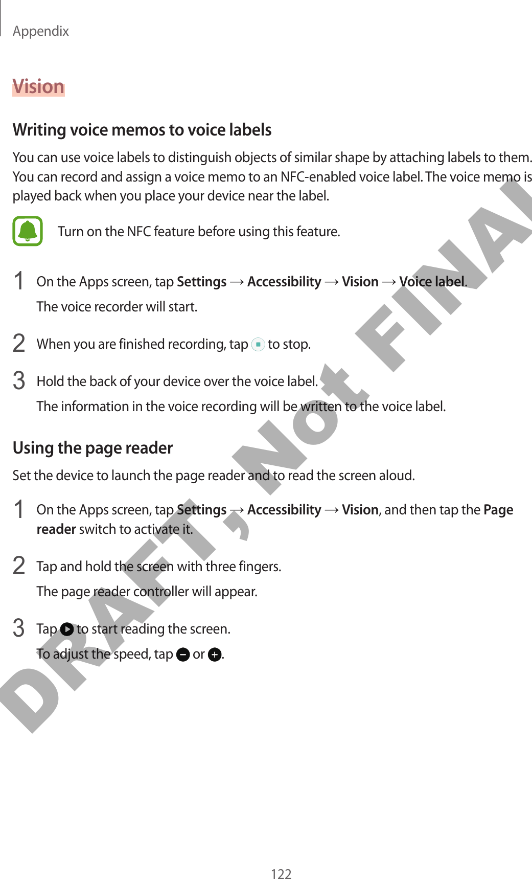 Appendix122VisionWriting voice memos to voice labelsYou can use voice labels to distinguish objects of similar shape by attaching labels to them. You can record and assign a voice memo to an NFC-enabled voice label. The voice memo is played back when you place your device near the label.Turn on the NFC feature before using this feature.1  On the Apps screen, tap Settings → Accessibility → Vision → Voice label.The voice recorder will start.2  When you are finished recording, tap   to stop.3  Hold the back of your device over the voice label.The information in the voice recording will be written to the voice label.Using the page readerSet the device to launch the page reader and to read the screen aloud.1  On the Apps screen, tap Settings → Accessibility → Vision, and then tap the Page reader switch to activate it.2  Tap and hold the screen with three fingers.The page reader controller will appear.3 Tap   to start reading the screen.To adjust the speed, tap   or  .DRAFT, Not FINAL