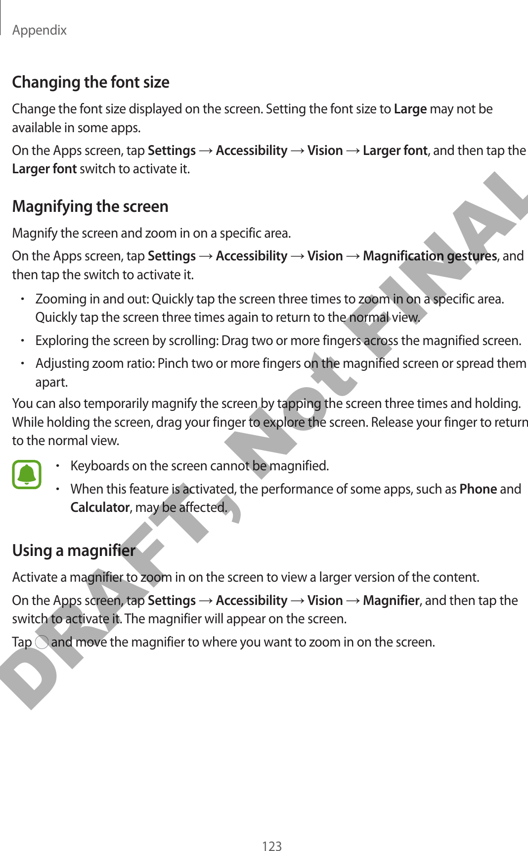 Appendix123Changing the font sizeChange the font size displayed on the screen. Setting the font size to Large may not be available in some apps.On the Apps screen, tap Settings → Accessibility → Vision → Larger font, and then tap the Larger font switch to activate it.Magnifying the screenMagnify the screen and zoom in on a specific area.On the Apps screen, tap Settings → Accessibility → Vision → Magnification gestures, and then tap the switch to activate it.•Zooming in and out: Quickly tap the screen three times to zoom in on a specific area. Quickly tap the screen three times again to return to the normal view.•Exploring the screen by scrolling: Drag two or more fingers across the magnified screen.•Adjusting zoom ratio: Pinch two or more fingers on the magnified screen or spread them apart.You can also temporarily magnify the screen by tapping the screen three times and holding. While holding the screen, drag your finger to explore the screen. Release your finger to return to the normal view.•Keyboards on the screen cannot be magnified.•When this feature is activated, the performance of some apps, such as Phone and Calculator, may be affected.Using a magnifierActivate a magnifier to zoom in on the screen to view a larger version of the content.On the Apps screen, tap Settings → Accessibility → Vision → Magnifier, and then tap the switch to activate it. The magnifier will appear on the screen.Tap   and move the magnifier to where you want to zoom in on the screen.DRAFT, Not FINAL