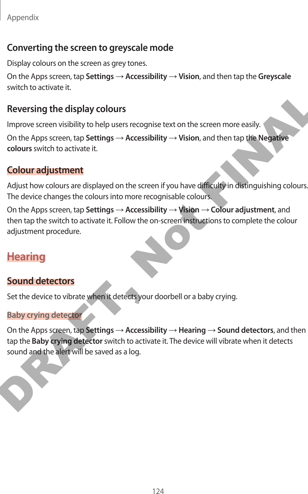 Appendix124Converting the screen to greyscale modeDisplay colours on the screen as grey tones.On the Apps screen, tap Settings → Accessibility → Vision, and then tap the Greyscale switch to activate it.Reversing the display coloursImprove screen visibility to help users recognise text on the screen more easily.On the Apps screen, tap Settings → Accessibility → Vision, and then tap the Negative colours switch to activate it.Colour adjustmentAdjust how colours are displayed on the screen if you have difficulty in distinguishing colours. The device changes the colours into more recognisable colours.On the Apps screen, tap Settings → Accessibility → Vision → Colour adjustment, and then tap the switch to activate it. Follow the on-screen instructions to complete the colour adjustment procedure.HearingSound detectorsSet the device to vibrate when it detects your doorbell or a baby crying.Baby crying detectorOn the Apps screen, tap Settings → Accessibility → Hearing → Sound detectors, and then tap the Baby crying detector switch to activate it. The device will vibrate when it detects sound and the alert will be saved as a log.DRAFT, Not FINAL