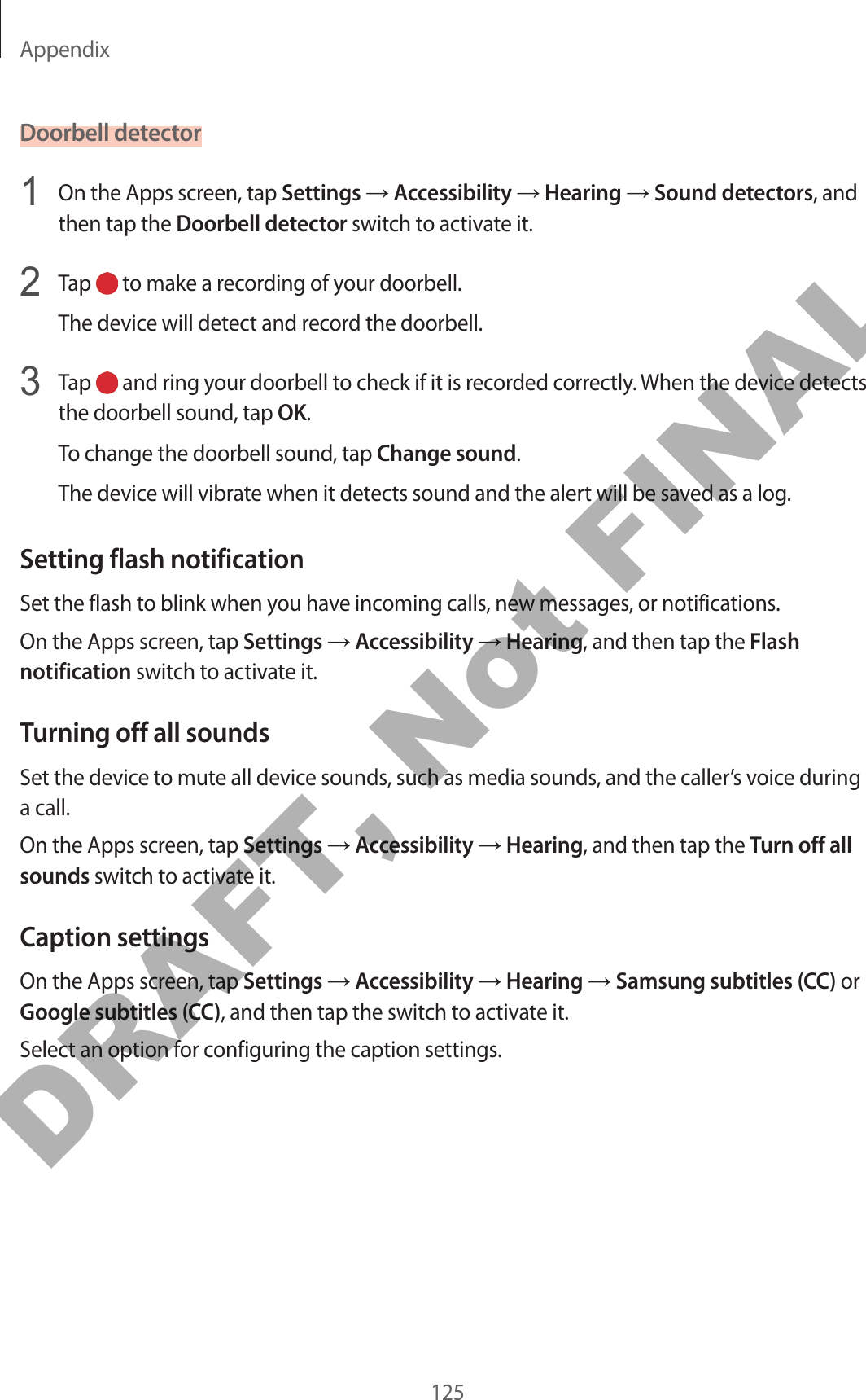 Appendix125Doorbell detector1  On the Apps screen, tap Settings → Accessibility → Hearing → Sound detectors, and then tap the Doorbell detector switch to activate it.2  Tap   to make a recording of your doorbell.The device will detect and record the doorbell.3  Tap   and ring your doorbell to check if it is recorded correctly. When the device detects the doorbell sound, tap OK.To change the doorbell sound, tap Change sound.The device will vibrate when it detects sound and the alert will be saved as a log.Setting flash notificationSet the flash to blink when you have incoming calls, new messages, or notifications.On the Apps screen, tap Settings → Accessibility → Hearing, and then tap the Flash notification switch to activate it.Turning off all soundsSet the device to mute all device sounds, such as media sounds, and the caller’s voice during a call.On the Apps screen, tap Settings → Accessibility → Hearing, and then tap the Turn off all sounds switch to activate it.Caption settingsOn the Apps screen, tap Settings → Accessibility → Hearing → Samsung subtitles (CC) or Google subtitles (CC), and then tap the switch to activate it.Select an option for configuring the caption settings.DRAFT, Not FINAL