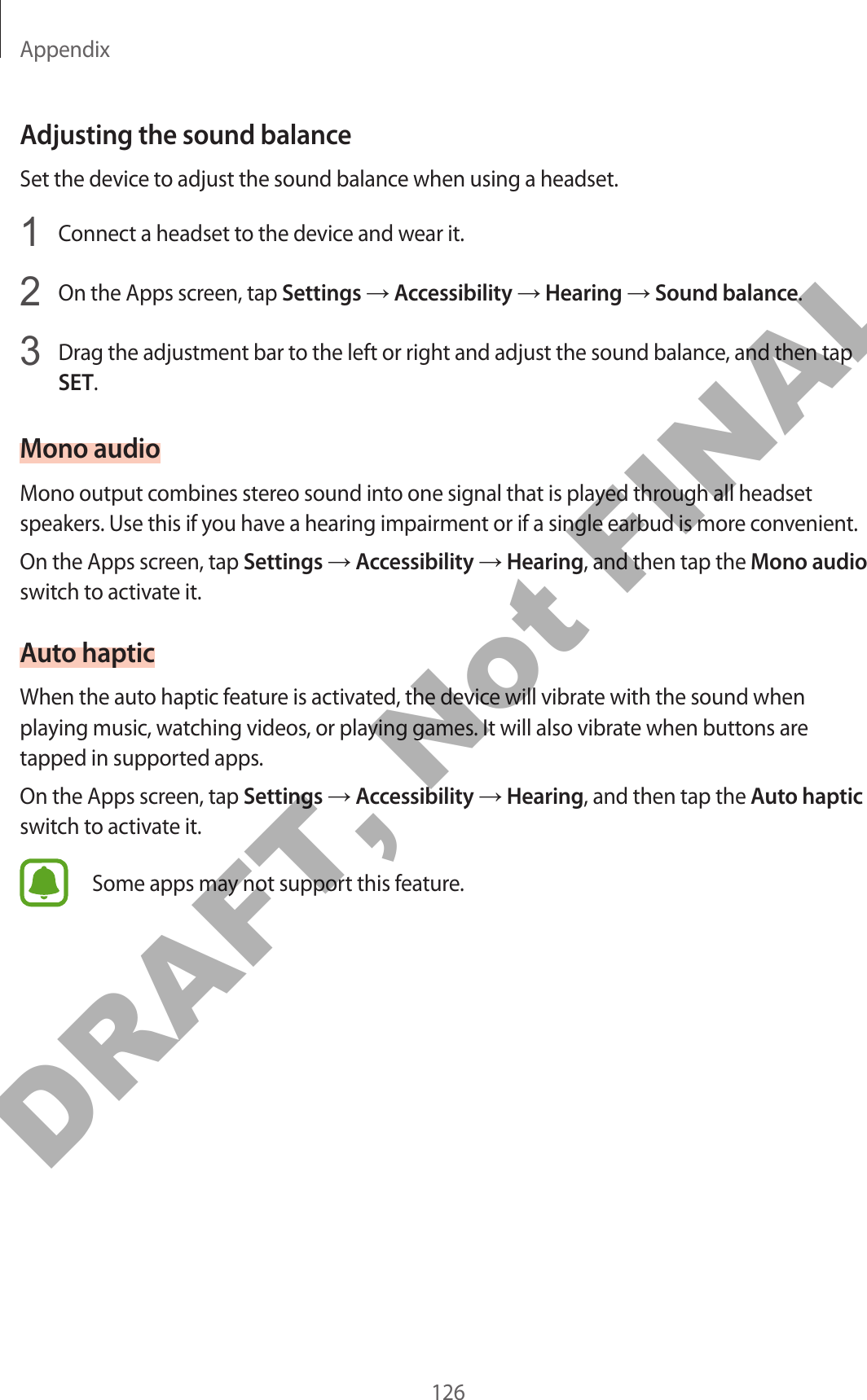 Appendix126Adjusting the sound balanceSet the device to adjust the sound balance when using a headset.1  Connect a headset to the device and wear it.2  On the Apps screen, tap Settings → Accessibility → Hearing → Sound balance.3  Drag the adjustment bar to the left or right and adjust the sound balance, and then tap SET.Mono audioMono output combines stereo sound into one signal that is played through all headset speakers. Use this if you have a hearing impairment or if a single earbud is more convenient.On the Apps screen, tap Settings → Accessibility → Hearing, and then tap the Mono audio switch to activate it.Auto hapticWhen the auto haptic feature is activated, the device will vibrate with the sound when playing music, watching videos, or playing games. It will also vibrate when buttons are tapped in supported apps.On the Apps screen, tap Settings → Accessibility → Hearing, and then tap the Auto haptic switch to activate it.Some apps may not support this feature.DRAFT, Not FINAL