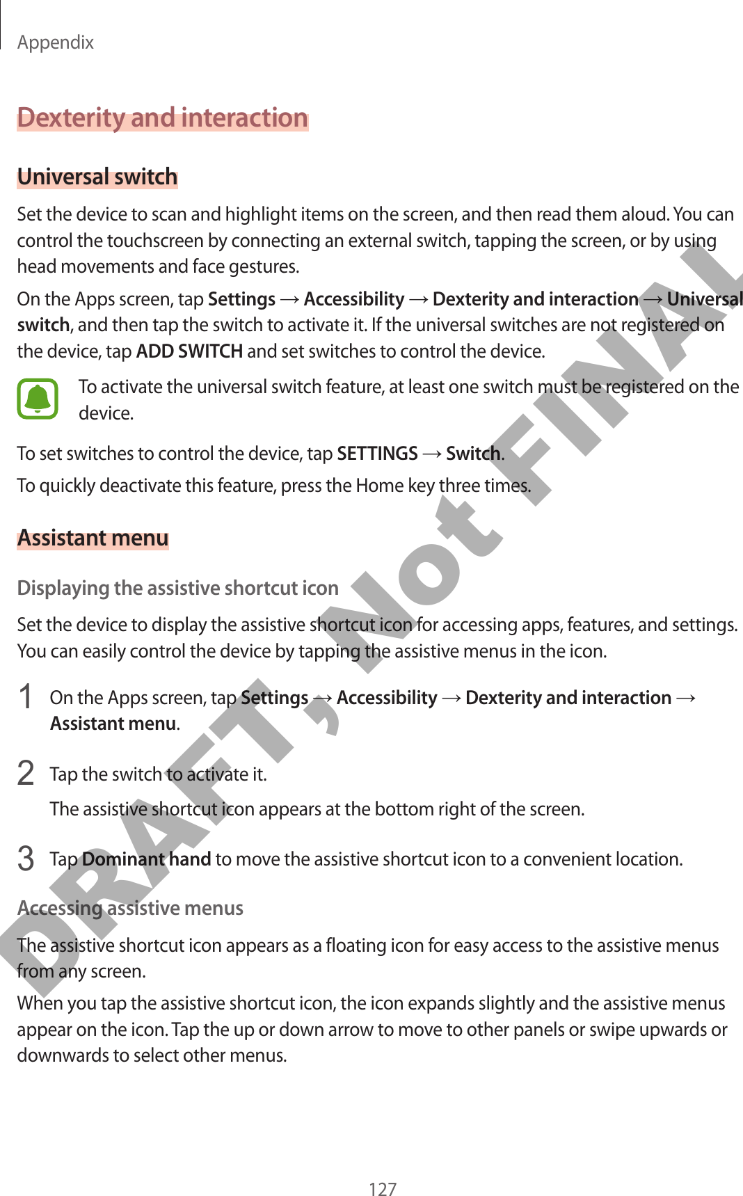 Appendix127Dexterity and interactionUniversal switchSet the device to scan and highlight items on the screen, and then read them aloud. You can control the touchscreen by connecting an external switch, tapping the screen, or by using head movements and face gestures.On the Apps screen, tap Settings → Accessibility → Dexterity and interaction → Universal switch, and then tap the switch to activate it. If the universal switches are not registered on the device, tap ADD SWITCH and set switches to control the device.To activate the universal switch feature, at least one switch must be registered on the device.To set switches to control the device, tap SETTINGS → Switch.To quickly deactivate this feature, press the Home key three times.Assistant menuDisplaying the assistive shortcut iconSet the device to display the assistive shortcut icon for accessing apps, features, and settings. You can easily control the device by tapping the assistive menus in the icon.1  On the Apps screen, tap Settings → Accessibility → Dexterity and interaction → Assistant menu.2  Tap the switch to activate it.The assistive shortcut icon appears at the bottom right of the screen.3  Tap Dominant hand to move the assistive shortcut icon to a convenient location.Accessing assistive menusThe assistive shortcut icon appears as a floating icon for easy access to the assistive menus from any screen.When you tap the assistive shortcut icon, the icon expands slightly and the assistive menus appear on the icon. Tap the up or down arrow to move to other panels or swipe upwards or downwards to select other menus.DRAFT, Not FINAL
