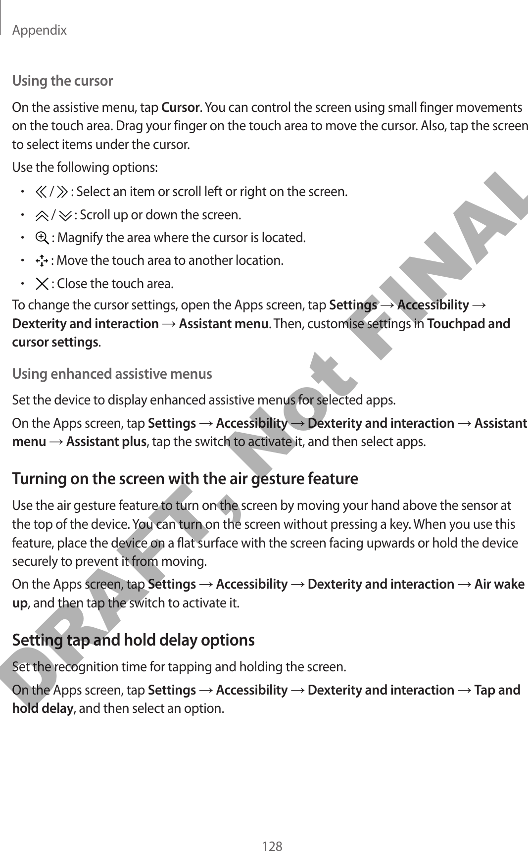 Appendix128Using the cursorOn the assistive menu, tap Cursor. You can control the screen using small finger movements on the touch area. Drag your finger on the touch area to move the cursor. Also, tap the screen to select items under the cursor.Use the following options:• /   : Select an item or scroll left or right on the screen.• /   : Scroll up or down the screen.• : Magnify the area where the cursor is located.• : Move the touch area to another location.• : Close the touch area.To change the cursor settings, open the Apps screen, tap Settings → Accessibility → Dexterity and interaction → Assistant menu. Then, customise settings in Touchpad and cursor settings.Using enhanced assistive menusSet the device to display enhanced assistive menus for selected apps.On the Apps screen, tap Settings → Accessibility → Dexterity and interaction → Assistant menu → Assistant plus, tap the switch to activate it, and then select apps.Turning on the screen with the air gesture featureUse the air gesture feature to turn on the screen by moving your hand above the sensor at the top of the device. You can turn on the screen without pressing a key. When you use this feature, place the device on a flat surface with the screen facing upwards or hold the device securely to prevent it from moving.On the Apps screen, tap Settings → Accessibility → Dexterity and interaction → Air wake up, and then tap the switch to activate it.Setting tap and hold delay optionsSet the recognition time for tapping and holding the screen.On the Apps screen, tap Settings → Accessibility → Dexterity and interaction → Tap and hold delay, and then select an option.DRAFT, Not FINAL