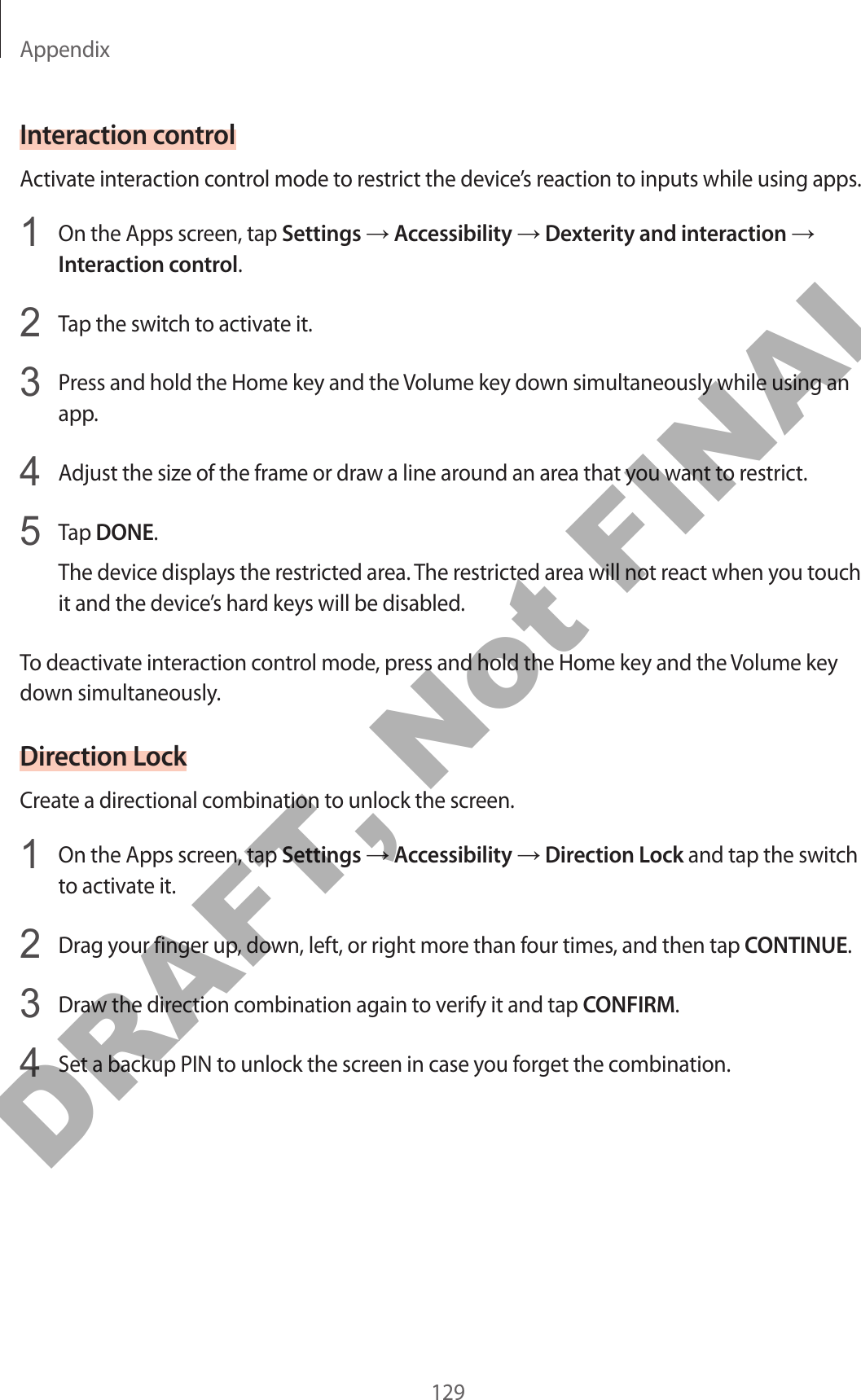 Appendix129Interaction controlActivate interaction control mode to restrict the device’s reaction to inputs while using apps.1  On the Apps screen, tap Settings → Accessibility → Dexterity and interaction → Interaction control.2  Tap the switch to activate it.3  Press and hold the Home key and the Volume key down simultaneously while using an app.4  Adjust the size of the frame or draw a line around an area that you want to restrict.5  Tap DONE.The device displays the restricted area. The restricted area will not react when you touch it and the device’s hard keys will be disabled.To deactivate interaction control mode, press and hold the Home key and the Volume key down simultaneously.Direction LockCreate a directional combination to unlock the screen.1  On the Apps screen, tap Settings → Accessibility → Direction Lock and tap the switch to activate it.2  Drag your finger up, down, left, or right more than four times, and then tap CONTINUE.3  Draw the direction combination again to verify it and tap CONFIRM.4  Set a backup PIN to unlock the screen in case you forget the combination.DRAFT, Not FINAL