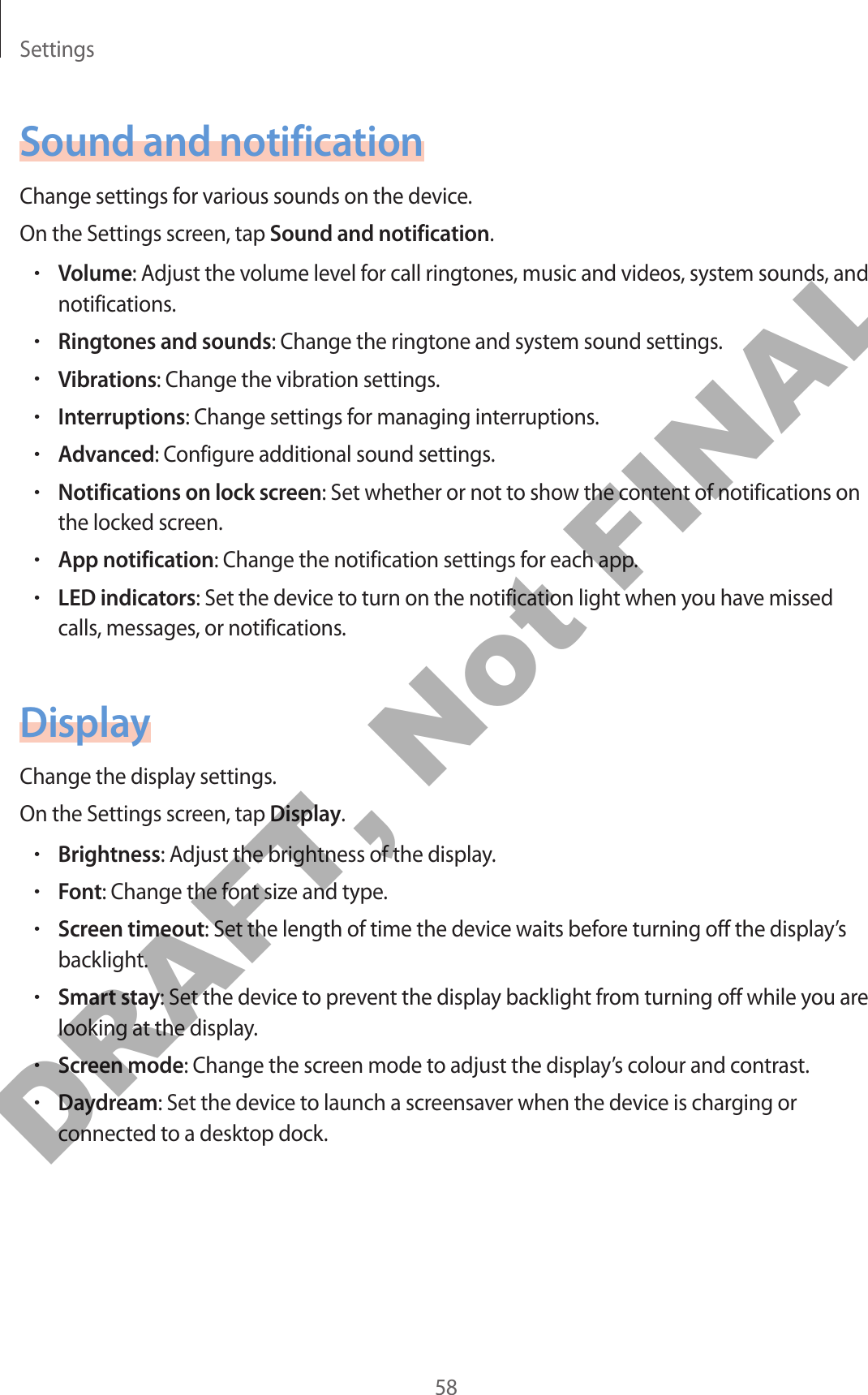 Settings58Sound and notificationChange settings for various sounds on the device.On the Settings screen, tap Sound and notification.•Volume: Adjust the volume level for call ringtones, music and videos, system sounds, and notifications.•Ringtones and sounds: Change the ringtone and system sound settings.•Vibrations: Change the vibration settings.•Interruptions: Change settings for managing interruptions.•Advanced: Configure additional sound settings.•Notifications on lock screen: Set whether or not to show the content of notifications on the locked screen.•App notification: Change the notification settings for each app.•LED indicators: Set the device to turn on the notification light when you have missed calls, messages, or notifications.DisplayChange the display settings.On the Settings screen, tap Display.•Brightness: Adjust the brightness of the display.•Font: Change the font size and type.•Screen timeout: Set the length of time the device waits before turning off the display’s backlight.•Smart stay: Set the device to prevent the display backlight from turning off while you are looking at the display.•Screen mode: Change the screen mode to adjust the display’s colour and contrast.•Daydream: Set the device to launch a screensaver when the device is charging or connected to a desktop dock.DRAFT, Not FINAL