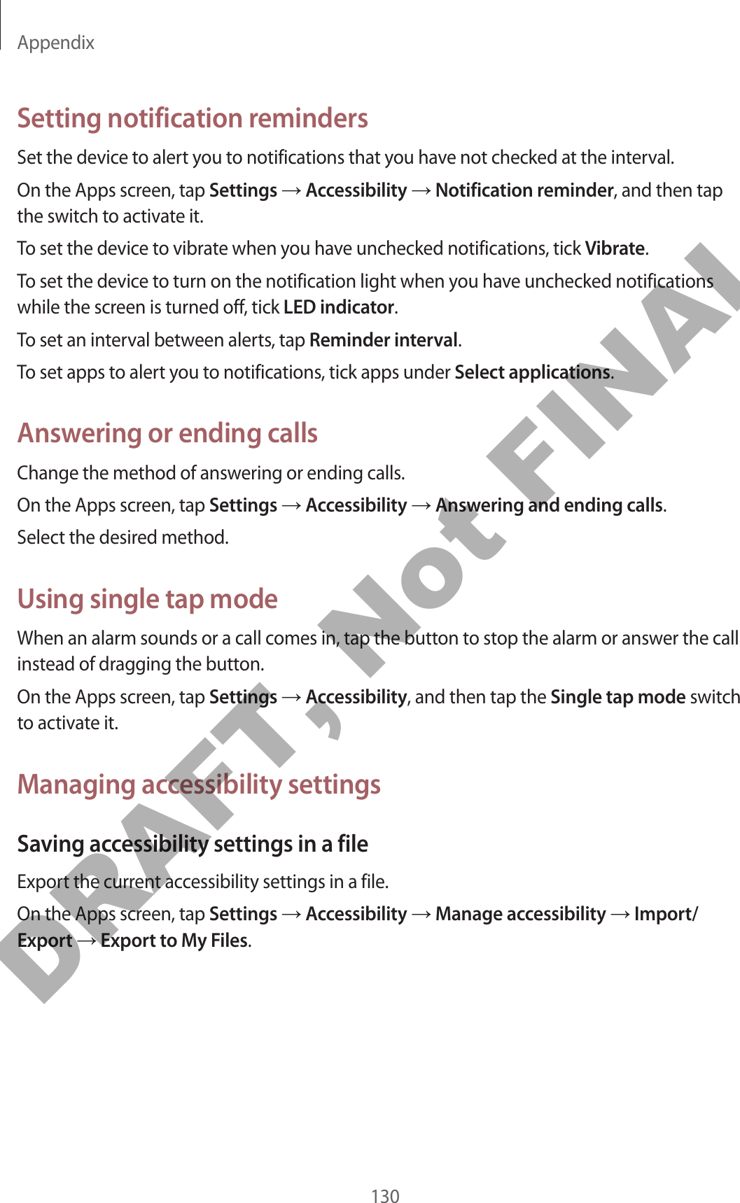 Appendix130Setting notification remindersSet the device to alert you to notifications that you have not checked at the interval.On the Apps screen, tap Settings → Accessibility → Notification reminder, and then tap the switch to activate it.To set the device to vibrate when you have unchecked notifications, tick Vibrate.To set the device to turn on the notification light when you have unchecked notifications while the screen is turned off, tick LED indicator.To set an interval between alerts, tap Reminder interval.To set apps to alert you to notifications, tick apps under Select applications.Answering or ending callsChange the method of answering or ending calls.On the Apps screen, tap Settings → Accessibility → Answering and ending calls.Select the desired method.Using single tap modeWhen an alarm sounds or a call comes in, tap the button to stop the alarm or answer the call instead of dragging the button.On the Apps screen, tap Settings → Accessibility, and then tap the Single tap mode switch to activate it.Managing accessibility settingsSaving accessibility settings in a fileExport the current accessibility settings in a file.On the Apps screen, tap Settings → Accessibility → Manage accessibility → Import/Export → Export to My Files.DRAFT, Not FINAL