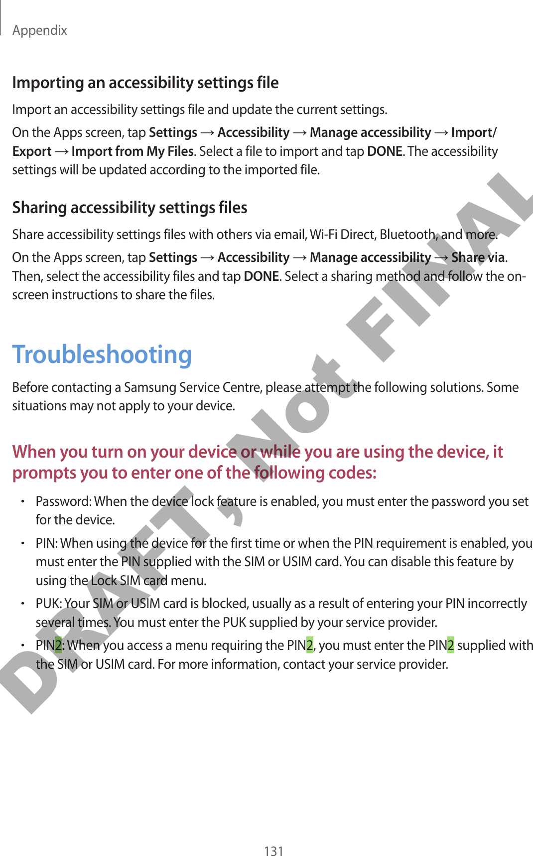 Appendix131Importing an accessibility settings fileImport an accessibility settings file and update the current settings.On the Apps screen, tap Settings → Accessibility → Manage accessibility → Import/Export → Import from My Files. Select a file to import and tap DONE. The accessibility settings will be updated according to the imported file.Sharing accessibility settings filesShare accessibility settings files with others via email, Wi-Fi Direct, Bluetooth, and more.On the Apps screen, tap Settings → Accessibility → Manage accessibility → Share via. Then, select the accessibility files and tap DONE. Select a sharing method and follow the on-screen instructions to share the files.TroubleshootingBefore contacting a Samsung Service Centre, please attempt the following solutions. Some situations may not apply to your device.When you turn on your device or while you are using the device, it prompts you to enter one of the following codes:•Password: When the device lock feature is enabled, you must enter the password you set for the device.•PIN: When using the device for the first time or when the PIN requirement is enabled, you must enter the PIN supplied with the SIM or USIM card. You can disable this feature by using the Lock SIM card menu.•PUK: Your SIM or USIM card is blocked, usually as a result of entering your PIN incorrectly several times. You must enter the PUK supplied by your service provider.•PIN2: When you access a menu requiring the PIN2, you must enter the PIN2 supplied with the SIM or USIM card. For more information, contact your service provider.DRAFT, Not FINAL