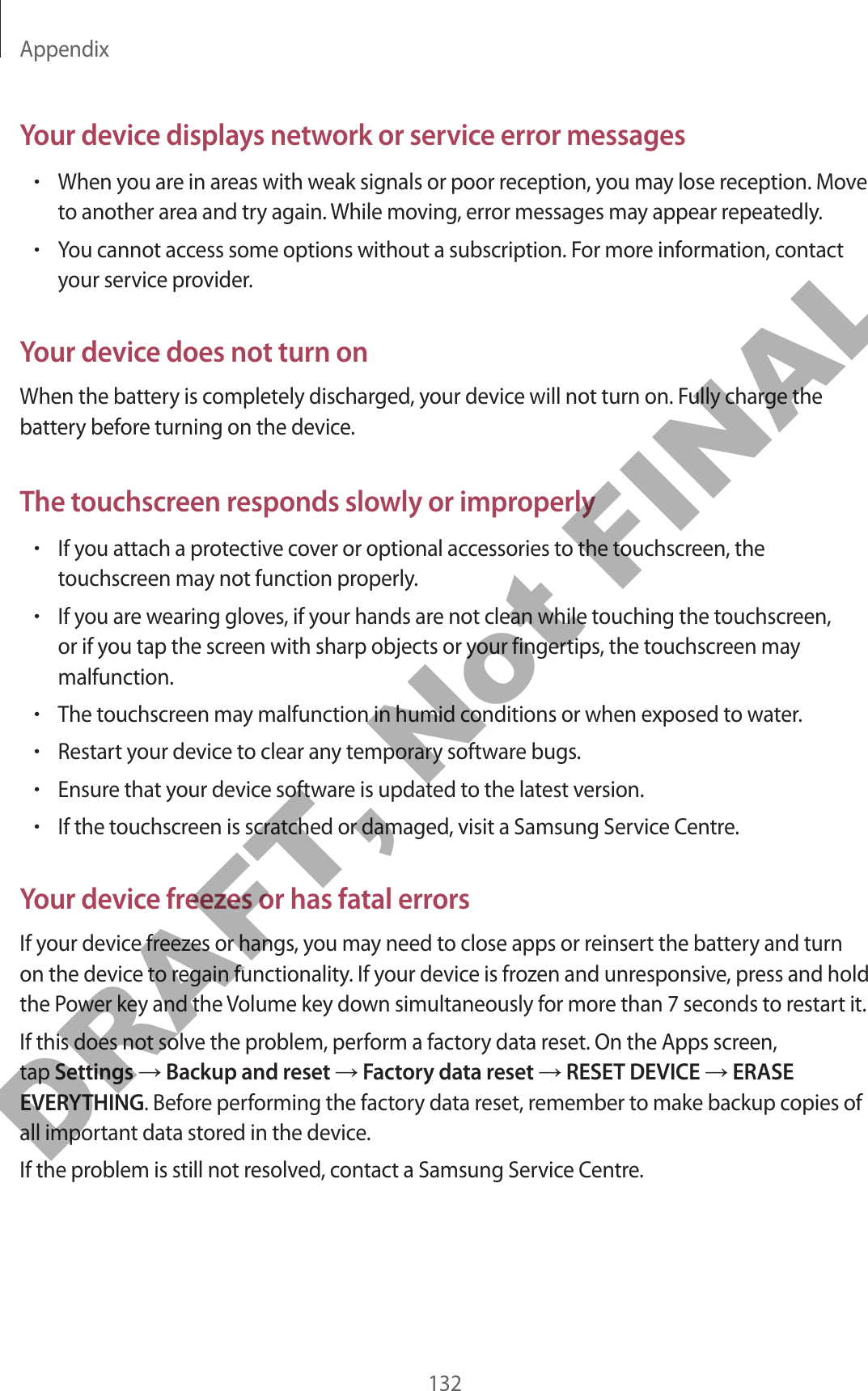 Appendix132Your device displays network or service error messages•When you are in areas with weak signals or poor reception, you may lose reception. Move to another area and try again. While moving, error messages may appear repeatedly.•You cannot access some options without a subscription. For more information, contact your service provider.Your device does not turn onWhen the battery is completely discharged, your device will not turn on. Fully charge the battery before turning on the device.The touchscreen responds slowly or improperly•If you attach a protective cover or optional accessories to the touchscreen, the touchscreen may not function properly.•If you are wearing gloves, if your hands are not clean while touching the touchscreen, or if you tap the screen with sharp objects or your fingertips, the touchscreen may malfunction.•The touchscreen may malfunction in humid conditions or when exposed to water.•Restart your device to clear any temporary software bugs.•Ensure that your device software is updated to the latest version.•If the touchscreen is scratched or damaged, visit a Samsung Service Centre.Your device freezes or has fatal errorsIf your device freezes or hangs, you may need to close apps or reinsert the battery and turn on the device to regain functionality. If your device is frozen and unresponsive, press and hold the Power key and the Volume key down simultaneously for more than 7 seconds to restart it.If this does not solve the problem, perform a factory data reset. On the Apps screen, tap Settings → Backup and reset → Factory data reset → RESET DEVICE → ERASE EVERYTHING. Before performing the factory data reset, remember to make backup copies of all important data stored in the device.If the problem is still not resolved, contact a Samsung Service Centre.DRAFT, Not FINAL