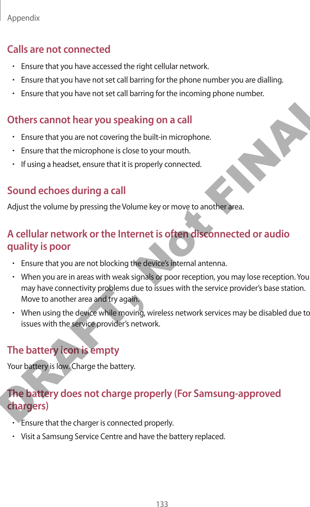 Appendix133Calls are not connected•Ensure that you have accessed the right cellular network.•Ensure that you have not set call barring for the phone number you are dialling.•Ensure that you have not set call barring for the incoming phone number.Others cannot hear you speaking on a call•Ensure that you are not covering the built-in microphone.•Ensure that the microphone is close to your mouth.•If using a headset, ensure that it is properly connected.Sound echoes during a callAdjust the volume by pressing the Volume key or move to another area.A cellular network or the Internet is often disconnected or audio quality is poor•Ensure that you are not blocking the device’s internal antenna.•When you are in areas with weak signals or poor reception, you may lose reception. You may have connectivity problems due to issues with the service provider’s base station. Move to another area and try again.•When using the device while moving, wireless network services may be disabled due to issues with the service provider’s network.The battery icon is emptyYour battery is low. Charge the battery.The battery does not charge properly (For Samsung-approved chargers)•Ensure that the charger is connected properly.•Visit a Samsung Service Centre and have the battery replaced.DRAFT, Not FINAL