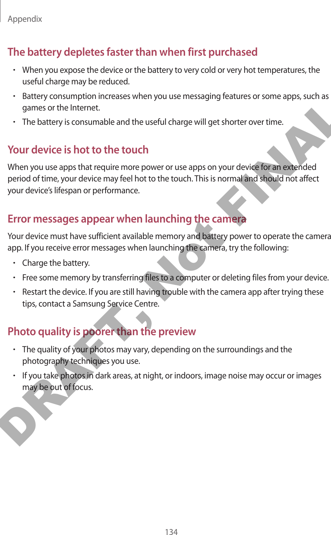 Appendix134The battery depletes faster than when first purchased•When you expose the device or the battery to very cold or very hot temperatures, the useful charge may be reduced.•Battery consumption increases when you use messaging features or some apps, such as games or the Internet.•The battery is consumable and the useful charge will get shorter over time.Your device is hot to the touchWhen you use apps that require more power or use apps on your device for an extended period of time, your device may feel hot to the touch. This is normal and should not affect your device’s lifespan or performance.Error messages appear when launching the cameraYour device must have sufficient available memory and battery power to operate the camera app. If you receive error messages when launching the camera, try the following:•Charge the battery.•Free some memory by transferring files to a computer or deleting files from your device.•Restart the device. If you are still having trouble with the camera app after trying these tips, contact a Samsung Service Centre.Photo quality is poorer than the preview•The quality of your photos may vary, depending on the surroundings and the photography techniques you use.•If you take photos in dark areas, at night, or indoors, image noise may occur or images may be out of focus.DRAFT, Not FINAL