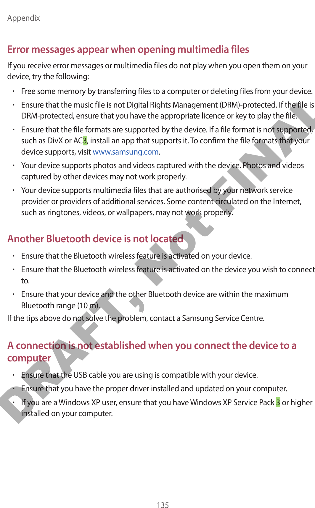 Appendix135Error messages appear when opening multimedia filesIf you receive error messages or multimedia files do not play when you open them on your device, try the following:•Free some memory by transferring files to a computer or deleting files from your device.•Ensure that the music file is not Digital Rights Management (DRM)-protected. If the file is DRM-protected, ensure that you have the appropriate licence or key to play the file.•Ensure that the file formats are supported by the device. If a file format is not supported, such as DivX or AC3, install an app that supports it. To confirm the file formats that your device supports, visit www.samsung.com.•Your device supports photos and videos captured with the device. Photos and videos captured by other devices may not work properly.•Your device supports multimedia files that are authorised by your network service provider or providers of additional services. Some content circulated on the Internet, such as ringtones, videos, or wallpapers, may not work properly.Another Bluetooth device is not located•Ensure that the Bluetooth wireless feature is activated on your device.•Ensure that the Bluetooth wireless feature is activated on the device you wish to connect to.•Ensure that your device and the other Bluetooth device are within the maximum Bluetooth range (10 m).If the tips above do not solve the problem, contact a Samsung Service Centre.A connection is not established when you connect the device to a computer•Ensure that the USB cable you are using is compatible with your device.•Ensure that you have the proper driver installed and updated on your computer.•If you are a Windows XP user, ensure that you have Windows XP Service Pack 3 or higher installed on your computer.DRAFT, Not FINAL