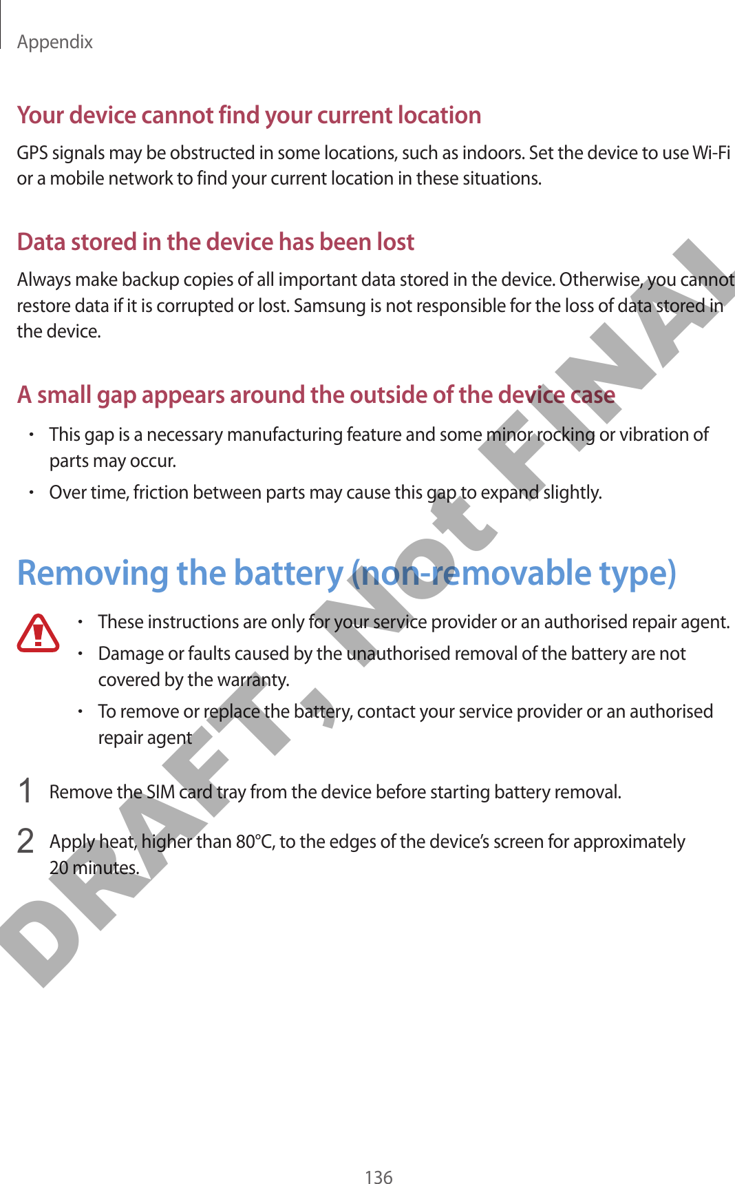 Appendix136Your device cannot find your current locationGPS signals may be obstructed in some locations, such as indoors. Set the device to use Wi-Fi or a mobile network to find your current location in these situations.Data stored in the device has been lostAlways make backup copies of all important data stored in the device. Otherwise, you cannot restore data if it is corrupted or lost. Samsung is not responsible for the loss of data stored in the device.A small gap appears around the outside of the device case•This gap is a necessary manufacturing feature and some minor rocking or vibration of parts may occur.•Over time, friction between parts may cause this gap to expand slightly.Removing the battery (non-removable type)•These instructions are only for your service provider or an authorised repair agent.•Damage or faults caused by the unauthorised removal of the battery are not covered by the warranty.•To remove or replace the battery, contact your service provider or an authorised repair agent1  Remove the SIM card tray from the device before starting battery removal.2  Apply heat, higher than 80°C, to the edges of the device’s screen for approximately 20 minutes.DRAFT, Not FINAL