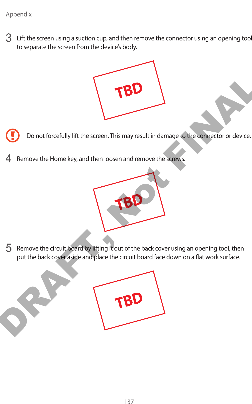 Appendix1373  Lift the screen using a suction cup, and then remove the connector using an opening tool to separate the screen from the device’s body.Do not forcefully lift the screen. This may result in damage to the connector or device.4  Remove the Home key, and then loosen and remove the screws.5  Remove the circuit board by lifting it out of the back cover using an opening tool, then put the back cover aside and place the circuit board face down on a flat work surface.DRAFT, Not FINAL