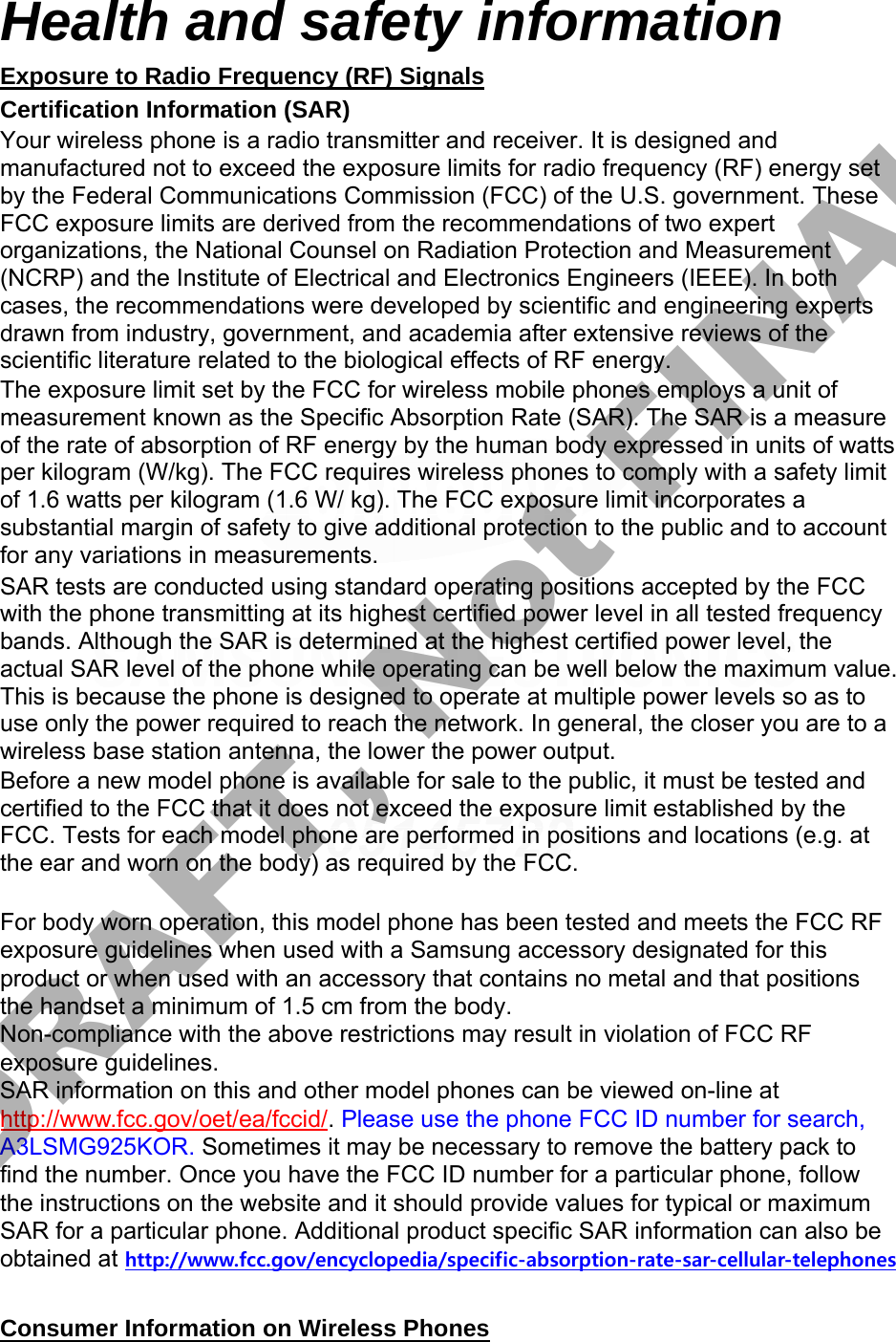 Health and safety information Exposure to Radio Frequency (RF) Signals Certification Information (SAR) Your wireless phone is a radio transmitter and receiver. It is designed and manufactured not to exceed the exposure limits for radio frequency (RF) energy set by the Federal Communications Commission (FCC) of the U.S. government. These FCC exposure limits are derived from the recommendations of two expert organizations, the National Counsel on Radiation Protection and Measurement (NCRP) and the Institute of Electrical and Electronics Engineers (IEEE). In both cases, the recommendations were developed by scientific and engineering experts drawn from industry, government, and academia after extensive reviews of the scientific literature related to the biological effects of RF energy. The exposure limit set by the FCC for wireless mobile phones employs a unit of measurement known as the Specific Absorption Rate (SAR). The SAR is a measure of the rate of absorption of RF energy by the human body expressed in units of watts per kilogram (W/kg). The FCC requires wireless phones to comply with a safety limit of 1.6 watts per kilogram (1.6 W/ kg). The FCC exposure limit incorporates a substantial margin of safety to give additional protection to the public and to account for any variations in measurements. SAR tests are conducted using standard operating positions accepted by the FCC with the phone transmitting at its highest certified power level in all tested frequency bands. Although the SAR is determined at the highest certified power level, the actual SAR level of the phone while operating can be well below the maximum value. This is because the phone is designed to operate at multiple power levels so as to use only the power required to reach the network. In general, the closer you are to a wireless base station antenna, the lower the power output. Before a new model phone is available for sale to the public, it must be tested and certified to the FCC that it does not exceed the exposure limit established by the FCC. Tests for each model phone are performed in positions and locations (e.g. at the ear and worn on the body) as required by the FCC.     For body worn operation, this model phone has been tested and meets the FCC RF exposure guidelines when used with a Samsung accessory designated for this product or when used with an accessory that contains no metal and that positions the handset a minimum of 1.5 cm from the body.  Non-compliance with the above restrictions may result in violation of FCC RF exposure guidelines. SAR information on this and other model phones can be viewed on-line at http://www.fcc.gov/oet/ea/fccid/. Please use the phone FCC ID number for search, A3LSMG925KOR. Sometimes it may be necessary to remove the battery pack to find the number. Once you have the FCC ID number for a particular phone, follow the instructions on the website and it should provide values for typical or maximum SAR for a particular phone. Additional product specific SAR information can also be obtained at http://www.fcc.gov/encyclopedia/specific-absorption-rate-sar-cellular-telephonesConsumer Information on Wireless Phones DRAFT, Not FINAL