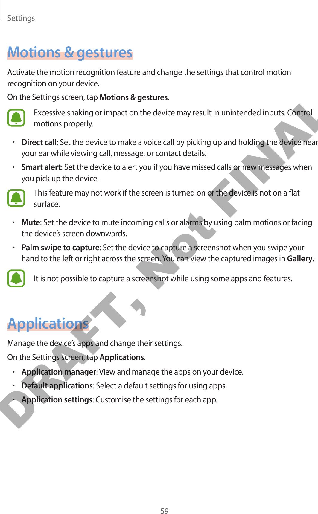 Settings59Motions &amp; gesturesActivate the motion recognition feature and change the settings that control motion recognition on your device.On the Settings screen, tap Motions &amp; gestures.Excessive shaking or impact on the device may result in unintended inputs. Control motions properly.•Direct call: Set the device to make a voice call by picking up and holding the device near your ear while viewing call, message, or contact details.•Smart alert: Set the device to alert you if you have missed calls or new messages when you pick up the device.This feature may not work if the screen is turned on or the device is not on a flat surface.•Mute: Set the device to mute incoming calls or alarms by using palm motions or facing the device’s screen downwards.•Palm swipe to capture: Set the device to capture a screenshot when you swipe your hand to the left or right across the screen. You can view the captured images in Gallery.It is not possible to capture a screenshot while using some apps and features.ApplicationsManage the device’s apps and change their settings.On the Settings screen, tap Applications.•Application manager: View and manage the apps on your device.•Default applications: Select a default settings for using apps.•Application settings: Customise the settings for each app.DRAFT, Not FINAL