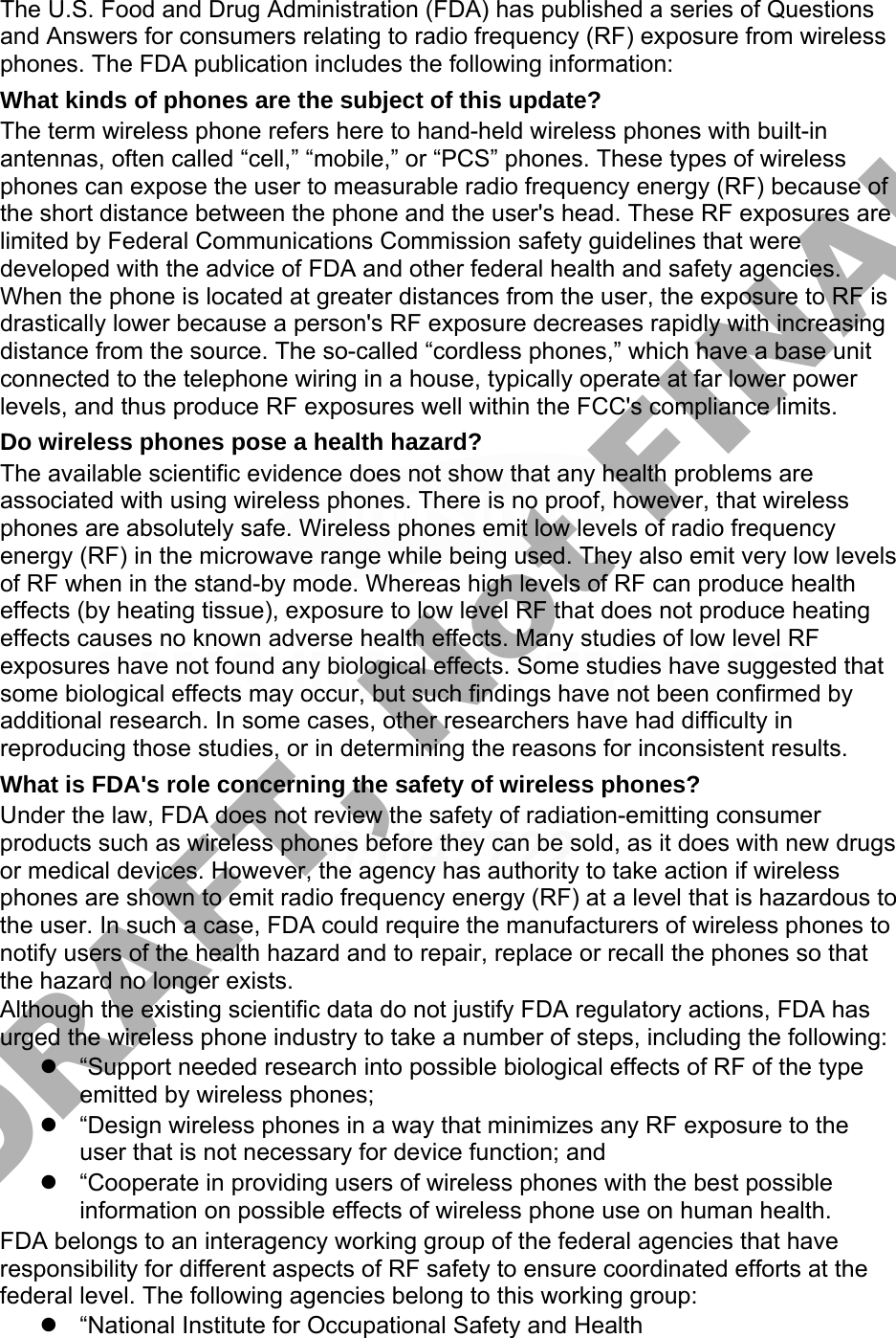 The U.S. Food and Drug Administration (FDA) has published a series of Questions and Answers for consumers relating to radio frequency (RF) exposure from wireless phones. The FDA publication includes the following information: What kinds of phones are the subject of this update? The term wireless phone refers here to hand-held wireless phones with built-in antennas, often called “cell,” “mobile,” or “PCS” phones. These types of wireless phones can expose the user to measurable radio frequency energy (RF) because of the short distance between the phone and the user&apos;s head. These RF exposures are limited by Federal Communications Commission safety guidelines that were developed with the advice of FDA and other federal health and safety agencies. When the phone is located at greater distances from the user, the exposure to RF is drastically lower because a person&apos;s RF exposure decreases rapidly with increasing distance from the source. The so-called “cordless phones,” which have a base unit connected to the telephone wiring in a house, typically operate at far lower power levels, and thus produce RF exposures well within the FCC&apos;s compliance limits. Do wireless phones pose a health hazard? The available scientific evidence does not show that any health problems are associated with using wireless phones. There is no proof, however, that wireless phones are absolutely safe. Wireless phones emit low levels of radio frequency energy (RF) in the microwave range while being used. They also emit very low levels of RF when in the stand-by mode. Whereas high levels of RF can produce health effects (by heating tissue), exposure to low level RF that does not produce heating effects causes no known adverse health effects. Many studies of low level RF exposures have not found any biological effects. Some studies have suggested that some biological effects may occur, but such findings have not been confirmed by additional research. In some cases, other researchers have had difficulty in reproducing those studies, or in determining the reasons for inconsistent results. What is FDA&apos;s role concerning the safety of wireless phones? Under the law, FDA does not review the safety of radiation-emitting consumer products such as wireless phones before they can be sold, as it does with new drugs or medical devices. However, the agency has authority to take action if wireless phones are shown to emit radio frequency energy (RF) at a level that is hazardous to the user. In such a case, FDA could require the manufacturers of wireless phones to notify users of the health hazard and to repair, replace or recall the phones so that the hazard no longer exists. Although the existing scientific data do not justify FDA regulatory actions, FDA has urged the wireless phone industry to take a number of steps, including the following: “Support needed research into possible biological effects of RF of the typeemitted by wireless phones;“Design wireless phones in a way that minimizes any RF exposure to theuser that is not necessary for device function; and“Cooperate in providing users of wireless phones with the best possibleinformation on possible effects of wireless phone use on human health.FDA belongs to an interagency working group of the federal agencies that have responsibility for different aspects of RF safety to ensure coordinated efforts at the federal level. The following agencies belong to this working group: “National Institute for Occupational Safety and HealthDRAFT, Not FINAL