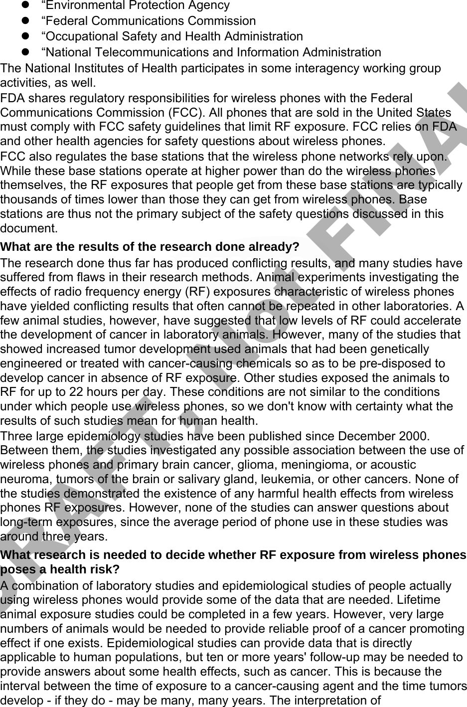 “Environmental Protection Agency“Federal Communications Commission“Occupational Safety and Health Administration“National Telecommunications and Information AdministrationThe National Institutes of Health participates in some interagency working group activities, as well. FDA shares regulatory responsibilities for wireless phones with the Federal Communications Commission (FCC). All phones that are sold in the United States must comply with FCC safety guidelines that limit RF exposure. FCC relies on FDA and other health agencies for safety questions about wireless phones. FCC also regulates the base stations that the wireless phone networks rely upon. While these base stations operate at higher power than do the wireless phones themselves, the RF exposures that people get from these base stations are typically thousands of times lower than those they can get from wireless phones. Base stations are thus not the primary subject of the safety questions discussed in this document. What are the results of the research done already? The research done thus far has produced conflicting results, and many studies have suffered from flaws in their research methods. Animal experiments investigating the effects of radio frequency energy (RF) exposures characteristic of wireless phones have yielded conflicting results that often cannot be repeated in other laboratories. A few animal studies, however, have suggested that low levels of RF could accelerate the development of cancer in laboratory animals. However, many of the studies that showed increased tumor development used animals that had been genetically engineered or treated with cancer-causing chemicals so as to be pre-disposed to develop cancer in absence of RF exposure. Other studies exposed the animals to RF for up to 22 hours per day. These conditions are not similar to the conditions under which people use wireless phones, so we don&apos;t know with certainty what the results of such studies mean for human health. Three large epidemiology studies have been published since December 2000. Between them, the studies investigated any possible association between the use of wireless phones and primary brain cancer, glioma, meningioma, or acoustic neuroma, tumors of the brain or salivary gland, leukemia, or other cancers. None of the studies demonstrated the existence of any harmful health effects from wireless phones RF exposures. However, none of the studies can answer questions about long-term exposures, since the average period of phone use in these studies was around three years. What research is needed to decide whether RF exposure from wireless phones poses a health risk? A combination of laboratory studies and epidemiological studies of people actually using wireless phones would provide some of the data that are needed. Lifetime animal exposure studies could be completed in a few years. However, very large numbers of animals would be needed to provide reliable proof of a cancer promoting effect if one exists. Epidemiological studies can provide data that is directly applicable to human populations, but ten or more years&apos; follow-up may be needed to provide answers about some health effects, such as cancer. This is because the interval between the time of exposure to a cancer-causing agent and the time tumors develop - if they do - may be many, many years. The interpretation of DRAFT, Not FINAL