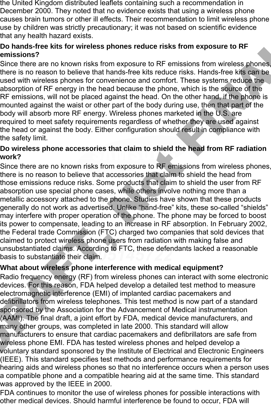 the United Kingdom distributed leaflets containing such a recommendation in December 2000. They noted that no evidence exists that using a wireless phone causes brain tumors or other ill effects. Their recommendation to limit wireless phone use by children was strictly precautionary; it was not based on scientific evidence that any health hazard exists.   Do hands-free kits for wireless phones reduce risks from exposure to RF emissions? Since there are no known risks from exposure to RF emissions from wireless phones, there is no reason to believe that hands-free kits reduce risks. Hands-free kits can be used with wireless phones for convenience and comfort. These systems reduce the absorption of RF energy in the head because the phone, which is the source of the RF emissions, will not be placed against the head. On the other hand, if the phone is mounted against the waist or other part of the body during use, then that part of the body will absorb more RF energy. Wireless phones marketed in the U.S. are required to meet safety requirements regardless of whether they are used against the head or against the body. Either configuration should result in compliance with the safety limit. Do wireless phone accessories that claim to shield the head from RF radiation work? Since there are no known risks from exposure to RF emissions from wireless phones, there is no reason to believe that accessories that claim to shield the head from those emissions reduce risks. Some products that claim to shield the user from RF absorption use special phone cases, while others involve nothing more than a metallic accessory attached to the phone. Studies have shown that these products generally do not work as advertised. Unlike “hand-free” kits, these so-called “shields” may interfere with proper operation of the phone. The phone may be forced to boost its power to compensate, leading to an increase in RF absorption. In February 2002, the Federal trade Commission (FTC) charged two companies that sold devices that claimed to protect wireless phone users from radiation with making false and unsubstantiated claims. According to FTC, these defendants lacked a reasonable basis to substantiate their claim. What about wireless phone interference with medical equipment? Radio frequency energy (RF) from wireless phones can interact with some electronic devices. For this reason, FDA helped develop a detailed test method to measure electromagnetic interference (EMI) of implanted cardiac pacemakers and defibrillators from wireless telephones. This test method is now part of a standard sponsored by the Association for the Advancement of Medical instrumentation (AAMI). The final draft, a joint effort by FDA, medical device manufacturers, and many other groups, was completed in late 2000. This standard will allow manufacturers to ensure that cardiac pacemakers and defibrillators are safe from wireless phone EMI. FDA has tested wireless phones and helped develop a voluntary standard sponsored by the Institute of Electrical and Electronic Engineers (IEEE). This standard specifies test methods and performance requirements for hearing aids and wireless phones so that no interference occurs when a person uses a compatible phone and a compatible hearing aid at the same time. This standard was approved by the IEEE in 2000. FDA continues to monitor the use of wireless phones for possible interactions with other medical devices. Should harmful interference be found to occur, FDA will DRAFT, Not FINAL