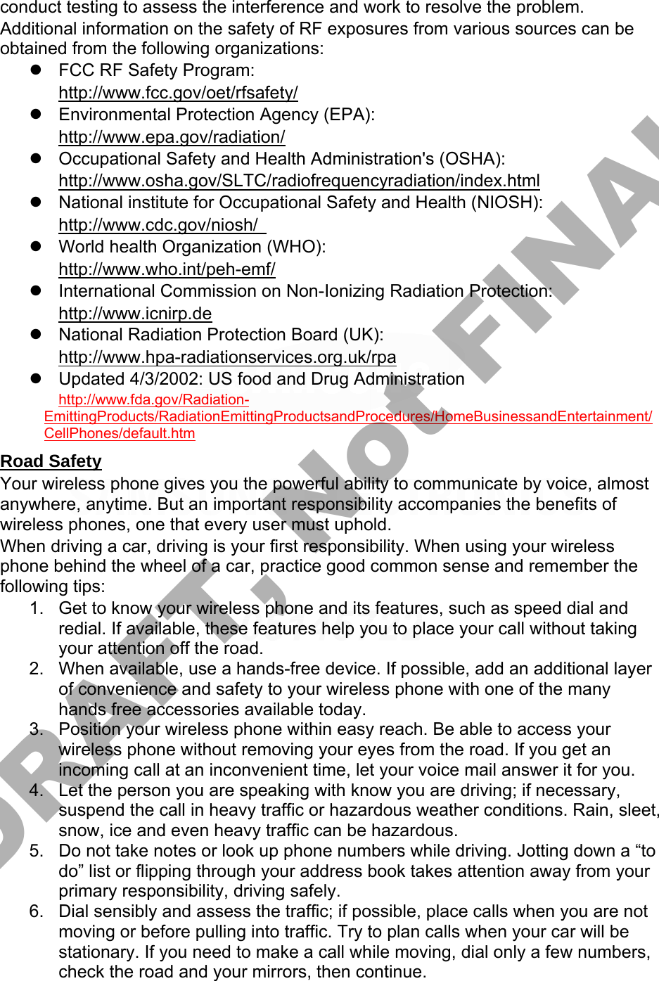 conduct testing to assess the interference and work to resolve the problem. Additional information on the safety of RF exposures from various sources can be obtained from the following organizations: FCC RF Safety Program:http://www.fcc.gov/oet/rfsafety/Environmental Protection Agency (EPA):http://www.epa.gov/radiation/Occupational Safety and Health Administration&apos;s (OSHA):http://www.osha.gov/SLTC/radiofrequencyradiation/index.htmlNational institute for Occupational Safety and Health (NIOSH):http://www.cdc.gov/niosh/World health Organization (WHO):http://www.who.int/peh-emf/International Commission on Non-Ionizing Radiation Protection:http://www.icnirp.deNational Radiation Protection Board (UK):http://www.hpa-radiationservices.org.uk/rpaUpdated 4/3/2002: US food and Drug Administrationhttp://www.fda.gov/Radiation-EmittingProducts/RadiationEmittingProductsandProcedures/HomeBusinessandEntertainment/CellPhones/default.htm Road Safety Your wireless phone gives you the powerful ability to communicate by voice, almost anywhere, anytime. But an important responsibility accompanies the benefits of wireless phones, one that every user must uphold. When driving a car, driving is your first responsibility. When using your wireless phone behind the wheel of a car, practice good common sense and remember the following tips: 1. Get to know your wireless phone and its features, such as speed dial andredial. If available, these features help you to place your call without takingyour attention off the road.2. When available, use a hands-free device. If possible, add an additional layerof convenience and safety to your wireless phone with one of the manyhands free accessories available today.3. Position your wireless phone within easy reach. Be able to access yourwireless phone without removing your eyes from the road. If you get anincoming call at an inconvenient time, let your voice mail answer it for you.4. Let the person you are speaking with know you are driving; if necessary,suspend the call in heavy traffic or hazardous weather conditions. Rain, sleet,snow, ice and even heavy traffic can be hazardous.5. Do not take notes or look up phone numbers while driving. Jotting down a “todo” list or flipping through your address book takes attention away from yourprimary responsibility, driving safely.6. Dial sensibly and assess the traffic; if possible, place calls when you are notmoving or before pulling into traffic. Try to plan calls when your car will bestationary. If you need to make a call while moving, dial only a few numbers,check the road and your mirrors, then continue.DRAFT, Not FINAL