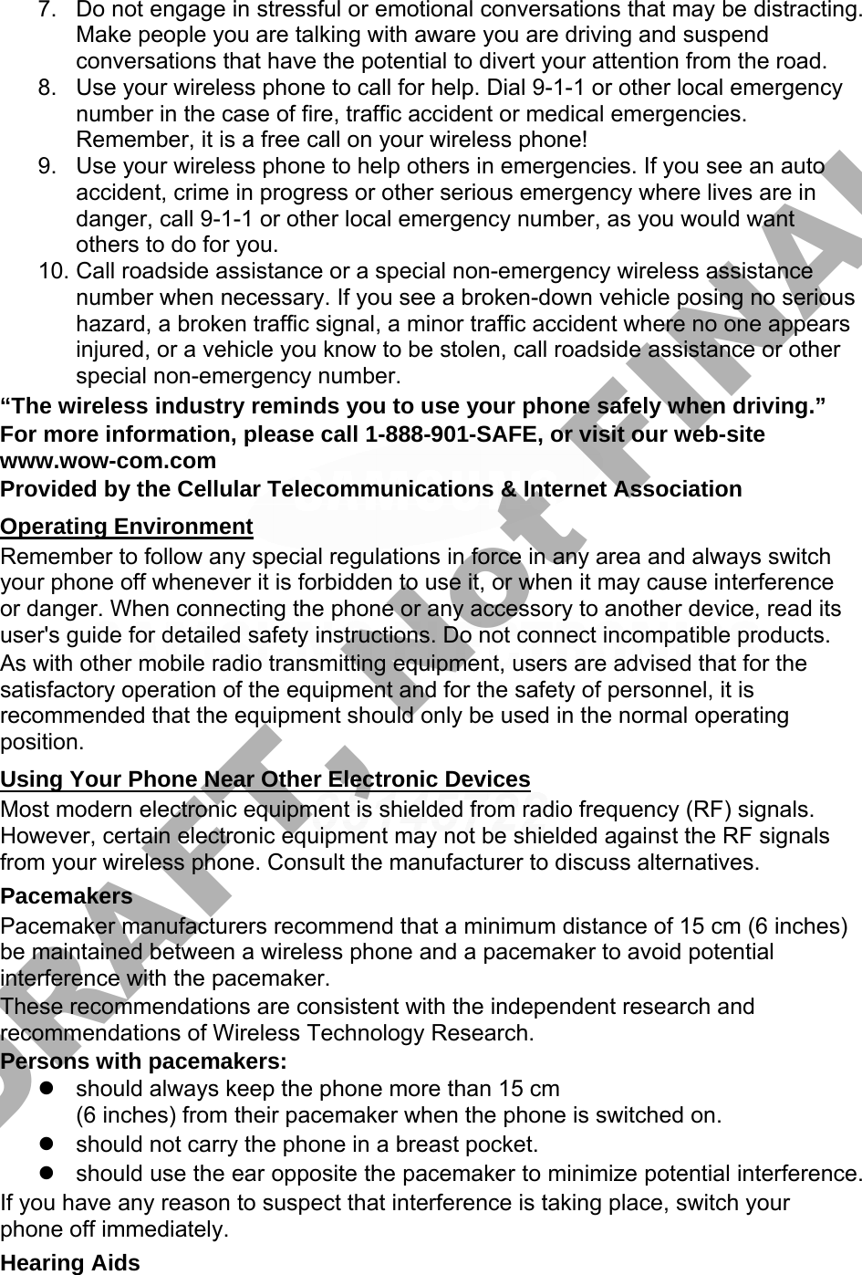 7. Do not engage in stressful or emotional conversations that may be distracting.Make people you are talking with aware you are driving and suspendconversations that have the potential to divert your attention from the road.8. Use your wireless phone to call for help. Dial 9-1-1 or other local emergencynumber in the case of fire, traffic accident or medical emergencies.Remember, it is a free call on your wireless phone!9. Use your wireless phone to help others in emergencies. If you see an autoaccident, crime in progress or other serious emergency where lives are indanger, call 9-1-1 or other local emergency number, as you would wantothers to do for you.10. Call roadside assistance or a special non-emergency wireless assistancenumber when necessary. If you see a broken-down vehicle posing no serioushazard, a broken traffic signal, a minor traffic accident where no one appearsinjured, or a vehicle you know to be stolen, call roadside assistance or otherspecial non-emergency number.“The wireless industry reminds you to use your phone safely when driving.” For more information, please call 1-888-901-SAFE, or visit our web-site www.wow-com.com Provided by the Cellular Telecommunications &amp; Internet Association Operating Environment Remember to follow any special regulations in force in any area and always switch your phone off whenever it is forbidden to use it, or when it may cause interference or danger. When connecting the phone or any accessory to another device, read its user&apos;s guide for detailed safety instructions. Do not connect incompatible products. As with other mobile radio transmitting equipment, users are advised that for the satisfactory operation of the equipment and for the safety of personnel, it is recommended that the equipment should only be used in the normal operating position. Using Your Phone Near Other Electronic Devices Most modern electronic equipment is shielded from radio frequency (RF) signals. However, certain electronic equipment may not be shielded against the RF signals from your wireless phone. Consult the manufacturer to discuss alternatives. Pacemakers Pacemaker manufacturers recommend that a minimum distance of 15 cm (6 inches) be maintained between a wireless phone and a pacemaker to avoid potential interference with the pacemaker. These recommendations are consistent with the independent research and recommendations of Wireless Technology Research. Persons with pacemakers: should always keep the phone more than 15 cm(6 inches) from their pacemaker when the phone is switched on.should not carry the phone in a breast pocket.should use the ear opposite the pacemaker to minimize potential interference.If you have any reason to suspect that interference is taking place, switch your phone off immediately. Hearing Aids DRAFT, Not FINAL