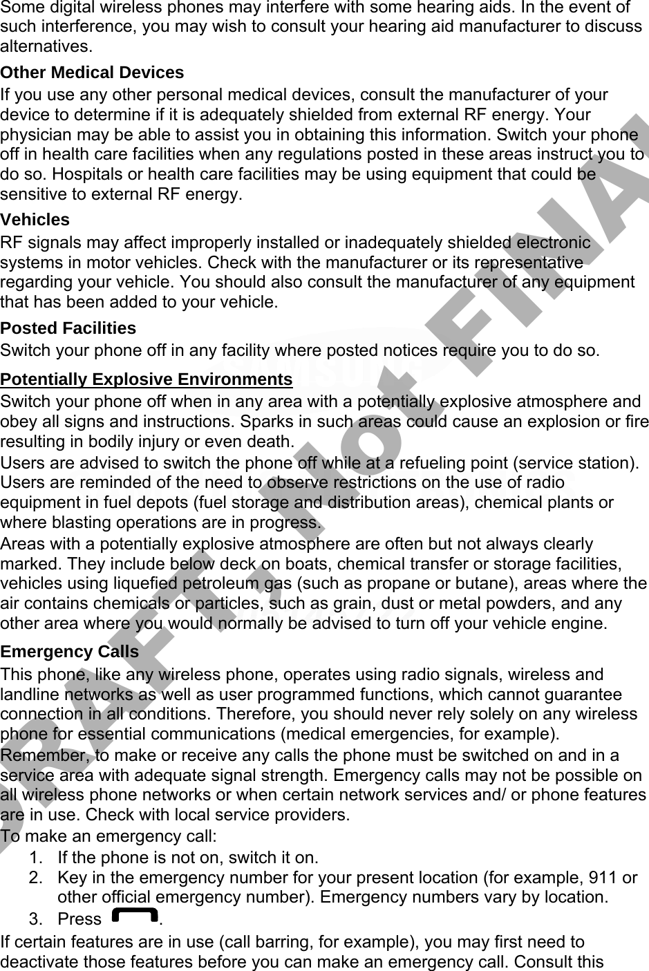 Some digital wireless phones may interfere with some hearing aids. In the event of such interference, you may wish to consult your hearing aid manufacturer to discuss alternatives. Other Medical Devices If you use any other personal medical devices, consult the manufacturer of your device to determine if it is adequately shielded from external RF energy. Your physician may be able to assist you in obtaining this information. Switch your phone off in health care facilities when any regulations posted in these areas instruct you to do so. Hospitals or health care facilities may be using equipment that could be sensitive to external RF energy. Vehicles RF signals may affect improperly installed or inadequately shielded electronic systems in motor vehicles. Check with the manufacturer or its representative regarding your vehicle. You should also consult the manufacturer of any equipment that has been added to your vehicle. Posted Facilities Switch your phone off in any facility where posted notices require you to do so. Potentially Explosive Environments Switch your phone off when in any area with a potentially explosive atmosphere and obey all signs and instructions. Sparks in such areas could cause an explosion or fire resulting in bodily injury or even death. Users are advised to switch the phone off while at a refueling point (service station). Users are reminded of the need to observe restrictions on the use of radio equipment in fuel depots (fuel storage and distribution areas), chemical plants or where blasting operations are in progress. Areas with a potentially explosive atmosphere are often but not always clearly marked. They include below deck on boats, chemical transfer or storage facilities, vehicles using liquefied petroleum gas (such as propane or butane), areas where the air contains chemicals or particles, such as grain, dust or metal powders, and any other area where you would normally be advised to turn off your vehicle engine. Emergency Calls This phone, like any wireless phone, operates using radio signals, wireless and landline networks as well as user programmed functions, which cannot guarantee connection in all conditions. Therefore, you should never rely solely on any wireless phone for essential communications (medical emergencies, for example). Remember, to make or receive any calls the phone must be switched on and in a service area with adequate signal strength. Emergency calls may not be possible on all wireless phone networks or when certain network services and/ or phone features are in use. Check with local service providers. To make an emergency call: 1. If the phone is not on, switch it on.2. Key in the emergency number for your present location (for example, 911 orother official emergency number). Emergency numbers vary by location.3. Press . If certain features are in use (call barring, for example), you may first need to deactivate those features before you can make an emergency call. Consult this DRAFT, Not FINAL