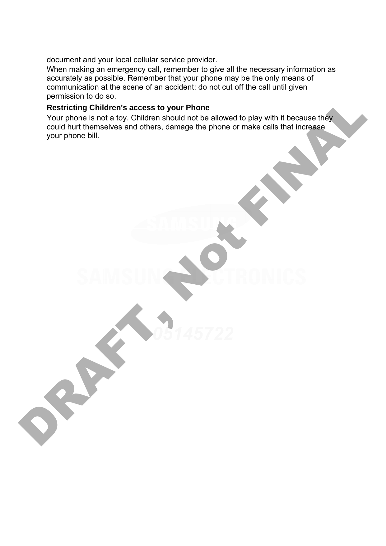 document and your local cellular service provider. When making an emergency call, remember to give all the necessary information as accurately as possible. Remember that your phone may be the only means of communication at the scene of an accident; do not cut off the call until given permission to do so. Restricting Children&apos;s access to your Phone Your phone is not a toy. Children should not be allowed to play with it because they could hurt themselves and others, damage the phone or make calls that increase your phone bill. DRAFT, Not FINAL