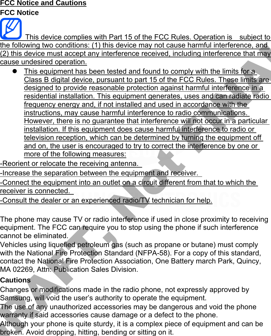 FCC Notice and Cautions FCC Notice This device complies with Part 15 of the FCC Rules. Operation is    subject to the following two conditions: (1) this device may not cause harmful interference, and (2) this device must accept any interference received, including interference that may cause undesired operation. This equipment has been tested and found to comply with the limits for aClass B digital device, pursuant to part 15 of the FCC Rules. These limits aredesigned to provide reasonable protection against harmful interference in aresidential installation. This equipment generates, uses and can radiate radiofrequency energy and, if not installed and used in accordance with theinstructions, may cause harmful interference to radio communications.However, there is no guarantee that interference will not occur in a particularinstallation. If this equipment does cause harmful interference to radio ortelevision reception, which can be determined by turning the equipment offand on, the user is encouraged to try to correct the interference by one ormore of the following measures:-Reorient or relocate the receiving antenna.   -Increase the separation between the equipment and receiver.   -Connect the equipment into an outlet on a circuit different from that to which the receiver is connected.   -Consult the dealer or an experienced radio/TV technician for help. The phone may cause TV or radio interference if used in close proximity to receiving equipment. The FCC can require you to stop using the phone if such interference cannot be eliminated. Vehicles using liquefied petroleum gas (such as propane or butane) must comply with the National Fire Protection Standard (NFPA-58). For a copy of this standard, contact the National Fire Protection Association, One Battery march Park, Quincy, MA 02269, Attn: Publication Sales Division. Cautions Changes or modifications made in the radio phone, not expressly approved by Samsung, will void the user’s authority to operate the equipment. The use of any unauthorized accessories may be dangerous and void the phone warranty if said accessories cause damage or a defect to the phone. Although your phone is quite sturdy, it is a complex piece of equipment and can be broken. Avoid dropping, hitting, bending or sitting on it. DRAFT, Not FINAL