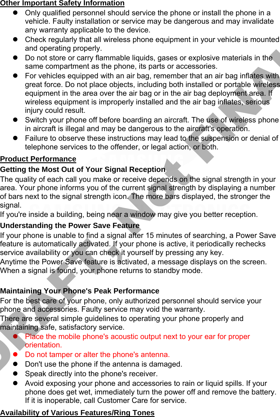 Other Important Safety Information Only qualified personnel should service the phone or install the phone in avehicle. Faulty installation or service may be dangerous and may invalidateany warranty applicable to the device.Check regularly that all wireless phone equipment in your vehicle is mountedand operating properly.Do not store or carry flammable liquids, gases or explosive materials in thesame compartment as the phone, its parts or accessories.For vehicles equipped with an air bag, remember that an air bag inflates withgreat force. Do not place objects, including both installed or portable wirelessequipment in the area over the air bag or in the air bag deployment area. Ifwireless equipment is improperly installed and the air bag inflates, seriousinjury could result.Switch your phone off before boarding an aircraft. The use of wireless phonein aircraft is illegal and may be dangerous to the aircraft&apos;s operation.Failure to observe these instructions may lead to the suspension or denial oftelephone services to the offender, or legal action, or both.Product Performance Getting the Most Out of Your Signal Reception The quality of each call you make or receive depends on the signal strength in your area. Your phone informs you of the current signal strength by displaying a number of bars next to the signal strength icon. The more bars displayed, the stronger the signal. If you&apos;re inside a building, being near a window may give you better reception. Understanding the Power Save Feature If your phone is unable to find a signal after 15 minutes of searching, a Power Save feature is automatically activated. If your phone is active, it periodically rechecks service availability or you can check it yourself by pressing any key. Anytime the Power Save feature is activated, a message displays on the screen. When a signal is found, your phone returns to standby mode. Maintaining Your Phone&apos;s Peak Performance For the best care of your phone, only authorized personnel should service your phone and accessories. Faulty service may void the warranty. There are several simple guidelines to operating your phone properly and maintaining safe, satisfactory service. Place the mobile phone&apos;s acoustic output next to your ear for properorientation.Do not tamper or alter the phone&apos;s antenna.Don&apos;t use the phone if the antenna is damaged.Speak directly into the phone&apos;s receiver.Avoid exposing your phone and accessories to rain or liquid spills. If yourphone does get wet, immediately turn the power off and remove the battery.If it is inoperable, call Customer Care for service.Availability of Various Features/Ring Tones DRAFT, Not FINAL