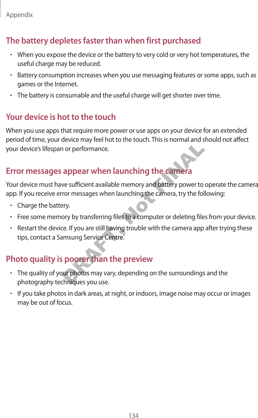 Appendix134The battery depletes faster than when first purchased•When you expose the device or the battery to very cold or very hot temperatures, the useful charge may be reduced.•Battery consumption increases when you use messaging features or some apps, such as games or the Internet.•The battery is consumable and the useful charge will get shorter over time.Your device is hot to the touchWhen you use apps that require more power or use apps on your device for an extended period of time, your device may feel hot to the touch. This is normal and should not affect your device’s lifespan or performance.Error messages appear when launching the cameraYour device must have sufficient available memory and battery power to operate the camera app. If you receive error messages when launching the camera, try the following:•Charge the battery.•Free some memory by transferring files to a computer or deleting files from your device.•Restart the device. If you are still having trouble with the camera app after trying these tips, contact a Samsung Service Centre.Photo quality is poorer than the preview•The quality of your photos may vary, depending on the surroundings and the photography techniques you use.•If you take photos in dark areas, at night, or indoors, image noise may occur or images may be out of focus.DRAFT, e still having tre still having trervice Centre.ervice Centre.y is poorer than the pry is poorer than the prDRAFT, y of your photos may of your photos maechniques yechniques yNot or messages when launching the cameror messages when launching the camering files to a computing files to a computFINALmal and should not affor messages appear when launching the cameraor messages appear when launching the cameray and battery poy and battery poor messages when launching the cameror messages when launching the camer