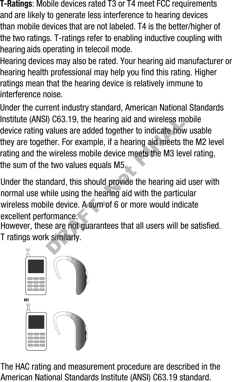 T-Ratings: Mobile devices rated T3 or T4 meet FCC requirements and are likely to generate less interference to hearing devices than mobile devices that are not labeled. T4 is the better/higher of the two ratings. T-ratings refer to enabling inductive coupling with hearing aids operating in telecoil mode.Hearing devices may also be rated. Your hearing aid manufacturer or hearing health professional may help you find this rating. Higher ratings mean that the hearing device is relatively immune to interference noise. Under the current industry standard, American National Standards Institute (ANSI) C63.19, the hearing aid and wireless mobile device rating values are added together to indicate how usable they are together. For example, if a hearing aid meets the M2 level rating and the wireless mobile device meets the M3 level rating, the sum of the two values equals M5. Under the standard, this should provide the hearing aid user with normal use while using the hearing aid with the particular wireless mobile device. A sum of 6 or more would indicate excellent performance.  However, these are not guarantees that all users will be satisfied. T ratings work similarly.The HAC rating and measurement procedure are described in the American National Standards Institute (ANSI) C63.19 standard.    M3       M3        DRAFT, the hearingthe hearingdevice. A sum ofdevice. A sum ofperformance.  performance.  these are not guarantees thatthese are not guarantees thatDRAFT, work similarly.work similarly.DRAFT, DRAFT, Not  equals M5. .  pr provide ovide the hearingthe hearingFINALhearing aid and wireless mobile hearing aid and wireless mobile dicatedicate ho howwing ing aid meetsaid meetsmobile device meets the M3 levemobile device meets the M3 leve